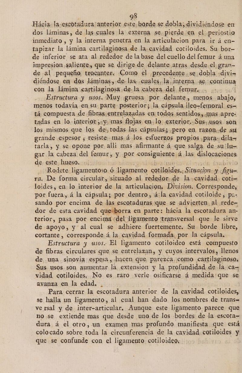 Hácia. la:escotadura' anterior este, borde se dobla; dividiéndose en dos láminas, de las cuales la externa se, pierde'en el .periostio “inmediato , y la interna penetra en la articulacion para ir á en- tapizar la lámina cartilaginosa de la.cavidad cotiloides. Su bor- de inferior se ata al rededor de la base del cuello del femur á una impresion. saliente, que se dirige. de delante arras desde el ¿gran- de al pequeño, trocanter. Como el precedente , se dobla :divi= diéndose en dos láminas. de. las; cuales, la, interna -se: continua con la lámina cartilaginosa de. la cabeza. del. LemuBesi stes 107 Estructura y usos. Muy gruesa «por delante , menos so menos todavia en su. parte posterior; la cápsula ileo-femoral es= tá compuesta de fibras¡entrelazadas en. todos sentidos, ¡nas apre- tadas en lo. interior «y, mas flojas en. lo exterior..Sus,usos son los mismos que los des, todas las cápsulas; «pero en. razon.:de sul grande. espesor ; resiste. mas á los esfuerzos propios paras dila= tarla, y se opone por alli mas afirmante á que salga, de su lu= gar la cabeza del femur, y por consiguiente: á las dislocaciones de este hueso. +. Rodete. ligamentoso. ó: ligamento ls Fase: fl ra. De forma circular, situado al rededor. de la pl coti= loides, en. lo interior de la articulación, Division. Corresponde, por fuera., á la cápsula; por dentro, á;la cavidad cotiloide, pz- sando por encima de las EOS ¿que se advierten al rede- dor de esta cavidad que-borra en parte: hácia la escotadura an- terior, pasa por encima : del ligamento transversal que le sirve de apoyo, y al cual se adhiere fuertemente. Su borde libre, cortante , corresponde. á la cavidad formada. ¿por la cápsula. Estructura y usos. El ligamento cotiloideo está compuesto de fibras circulares que se entrelazan, y cuyos intervalos, llenos de una sinovia espesa, hacen que parezca, como cartilaginoso, Sus usos. son aumentar la extension y la profundidad de la. ca= vidad cotiloides. No es raro verle CosMOR á medida: que se avanza en la edad. Para cerrar la escotadura anterior a la caridad cotiloides, se halla un ligamento, al cual han dado los nombres de trans= ve rsal y de inter-articular. Aunque este ligamento parece que no. se extiende mas que desde uno de los bordes de la -escota= dura á el otro,.un examen mas profundo manifiesta que está colocado sobre toda la circunferencia de la cavidad. cotiloides y que se confunde con el ligamento cotiloideo, 3