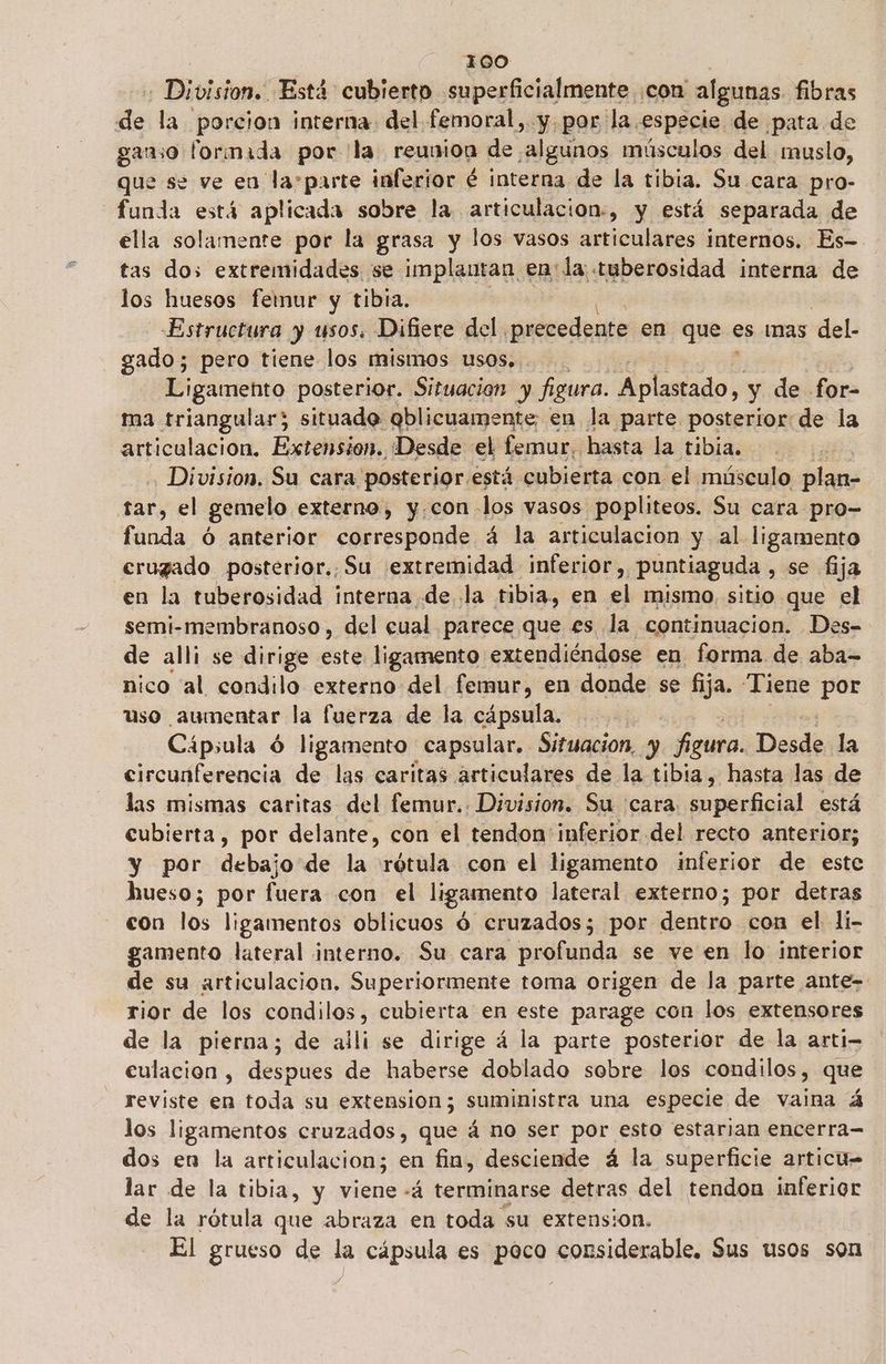 Division. Está cubierto superficialmente ¡con algunas. fibras de la porcion interna del femoral, y. por la especie de pata de ganso formada por la reunion de algunos músculos del muslo, que se ve en lasparte inferior é interna de la tibia. Su cara pro- funda está aplicada sobre la articulacion-, y está separada de ella solamente por la grasa y los vasos articulares internos. Es- tas dos extremidades se implantan en: la: tuberosidad interna de los huesos femur y tibia. Estructura y usos. Difiere del . lesa en que es mas del. gado; pero tiene los mismos usos, Ligamento posterior. Situacion y figura. obatado y de for- ma triangular; situado qblicuamente; en la parte posterior: de la articulación. Extension. ¡Desde el femur, hasta la tibia. a Division, Su cara posterior está. cubierta con el músculo plan- tar, el gemelo externo, y.con los vasos popliteos. Su cara pro- funda ó anterior corresponde á la articulacion y al ligamento erugado posterior. Su extremidad inferior, —Puntiaguda , se fija en la tuberosidad interna de la tibia, en el mismo, sitio que el semi-membranoso , del cual parece que es la continuacion. Des- de alli se dirige este ligamento extendiéndose en forma de aba= nico 'al condilo externo del femur, en donde se fija. “Tiene por uso aumentar la fuerza de la cápsula. | Cápsula ó ligamento capsular. Situacion, y figura. Desdo la circunferencia de las caritas articulares de la tibia, hasta las de las mismas caritas del femur.. Division. Su cara. peral está cubierta, por delante, con el tendon' inferior del recto anterior; y por debajo de la rótula con el ligamento inferior de este hueso; por fuera con el ligamento lateral externo; por detras con los ligamentos oblicuos d cruzados; por dentro con el 1i- gamento lateral interno. Su cara profunda se ve en lo interior de su articulacion. Superiormente toma origen de la parte ante- rior de los condilos, cubierta en este parage con los extensores de la pierna; de aili se dirige á la parte posterior de la arti- eulacion , despues de haberse doblado sobre los condilos, que reviste en toda su extension; suministra una especie de vaina á los ligamentos cruzados, que á no ser por esto estarian encerra= dos en la articulacion; en fin, desciende á la superficie articu= lar de la tibia, y viene -á terminarse detras del tendon inferior de la rótula que abraza en toda su extension. El grueso de la cápsula es poco considerable. Sus usos son