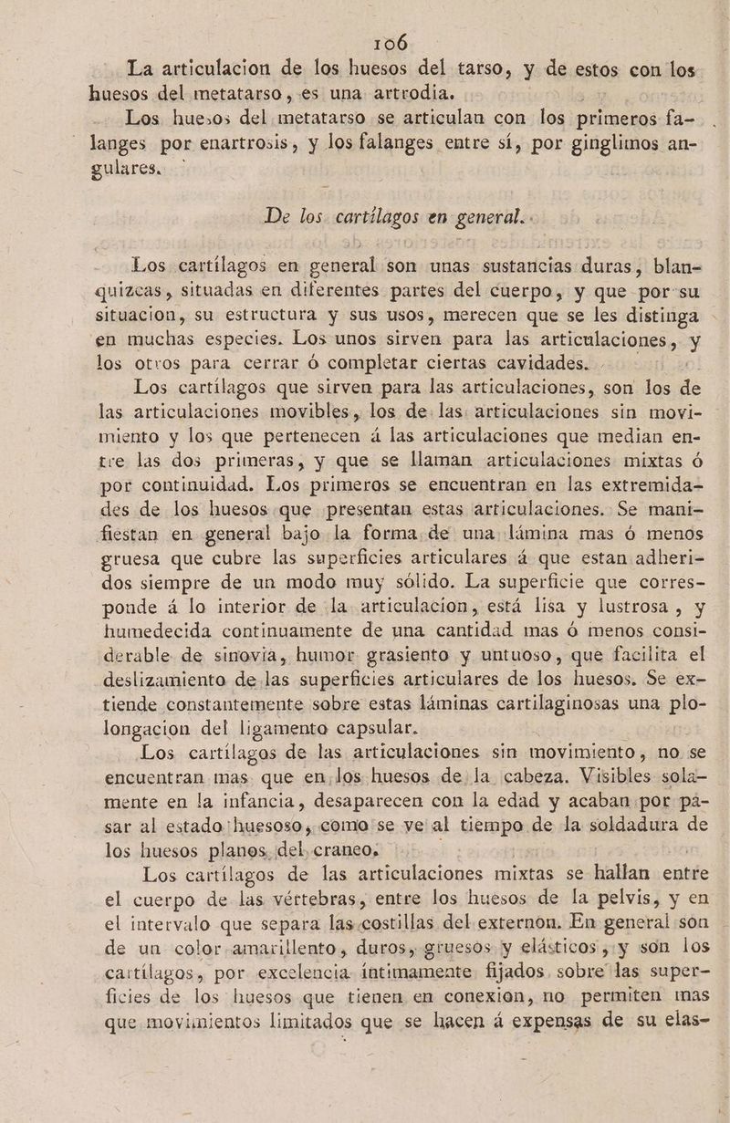 La articulacion de los huesos del tarso, y de estos con los huesos del metatarso,.es una artrodia. Los huesos del metatarso se articulan con los primeros fa- langes por enartrosis, y los falanges entre sí, por ginglimos an- gulares. De los Rerboss en genere Los cartílagos en general; son unas sustancias duras; blan- | quizcas , situadas en diferentes partes del cuerpo, y que porsu situacion, su estructura y sus usos, merecen que se les distinga en muchas especies. Los unos sirven para las articulaciones, ba los otros para cerrar Ó comple tar ciertas cavidades. Los cartilagos que sirven para las articulaciones, son los de las articulaciones movibles, los de las: articulaciones sin movi- miento y los que pertenecen á las articulaciones que median en- tre las dos primeras, y que se llaman articulaciones mixtas ó por continuidad. Los primeros se encuentran en las extremida- des de los huesos .que presentan estas articulaciones. Se mani- fiestan en general bajo la forma. de una lámina mas ó menos gruesa que cubre las superficies articulares 4 que estan adheri- dos siempre de un modo muy sólido. La superficie que corres- poude á lo interior de (la articulacion, está lisa y lustrosa , y humedecida continuamente de una cantidad mas ó menos consi- derable de sinovía, humor grasiento y untuoso, que facilita el deslizamiento de. las superficies articulares de los huesos. Se ex- tiende constantemente sobre estas láminas cartilaginosas una e longacion del ligamento capsular. Los cartilagos de las articulaciones sin movimiento, no se encuentran mas. que en,los huesos de la cabeza. Vibibles sola— mente en la infancia, desaparecen con la edad y acaban por pá- sar al estado: eso como se ye al UA de la soldadura de los huesos plas del, craneo. Los cartílagos de las articulaciones mixtas se hallan entre el cuerpo de las vértebras, entre los huesos de la pelvis, y en el intervalo que separa las.costillas del externon. En general son de un color amarillento, duros, gruesos y elásticos ¿y son los cartílagos, por ala intimamente fijados sali las super- ficies de los huesos que tienen en conexion, no permiten mas que movimientos limitados que se hacen á expensas de su elas-