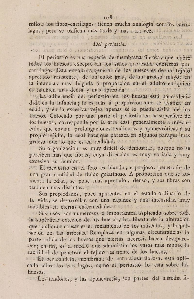 rollo ;:Los:: di cadilon tienen mucha analogía con: los. cartí- lagos, pero se osifican ip tarde y mas rara Nez. Uli Biongl leon Dal asi dE perlostid es una especie de heralgrdit Abrobag que Cubre todos lós huesos, paar los ' sitios“ que estan: cúbiertos por cartílagos, “Esta :envoltura/general de' los huesos es de un: téjido” _ Apretado resistente, de 'un color gris, de un grueso mayot én' la infancia, mas délgada á proporción en “el adulto“: eñ- iS y tainmbien mas densa y mas apretada. ' | 2 -Lasadherencia del periostio-'en los: huesos: está póco' deci dida en la infancia; lo es más á proporcion que se avánza' en edad, y en la erosiva “vejez apenas se le puede aislár «de los huesos. Colocado por una parte el periostio en la superficie de los hiuesos, corresponde por la otra casi generalmente á múscu= culos que envian prolongaciones tendinosas y aponevróticas á su propio tejido', lo: cual hace que parezod en iimpiti id HE 'mas grueso que lo que es en realidad. : y Su organizacion es muy dificil de demostrar, porque no se perciben mas que fibras, cuya direccion es sl vaciada y muy excesiva su reuniod. | ¡ El *periostio en el feto es : blando, esponjoso, penegiisi de una gran cantidad de fluido gelatinoso. Á proporcion que se at- menta la edad, se pone mas apretado : 0edO y sus fibras son tambien mas distintas. Sus propiedades, poco aparentes” en el estado ordinario de la vida, 'se desarrollan con una rapidez y una: hp muy notables: 'en ciertas! enfermedades. ' | Sus. usos son númerosos-é importantes, PERES. sobe toda 48 superficie exterior de- los huesos , los liberta- dela altéracion que pudieran 'causarles'eb rozamiento de los músculos, y la'pul- sacion de. las arterias. Remplaza en algunas circunstancias la parte sólida de los huesos que ciertas necrosis hacen desapare- cer; en fin, es el medió que suministra los vasos mas tenues la facil lidad de penetrar el tejido'resistente de los huesos, El pericondrio, membrana “de naturaleza fibrosa, está apli- cado sobre los ed como el “periostió lo. está sobre los huesos. eds: Los tendones, y las aponeyrosis, son partes del sistema he a 5