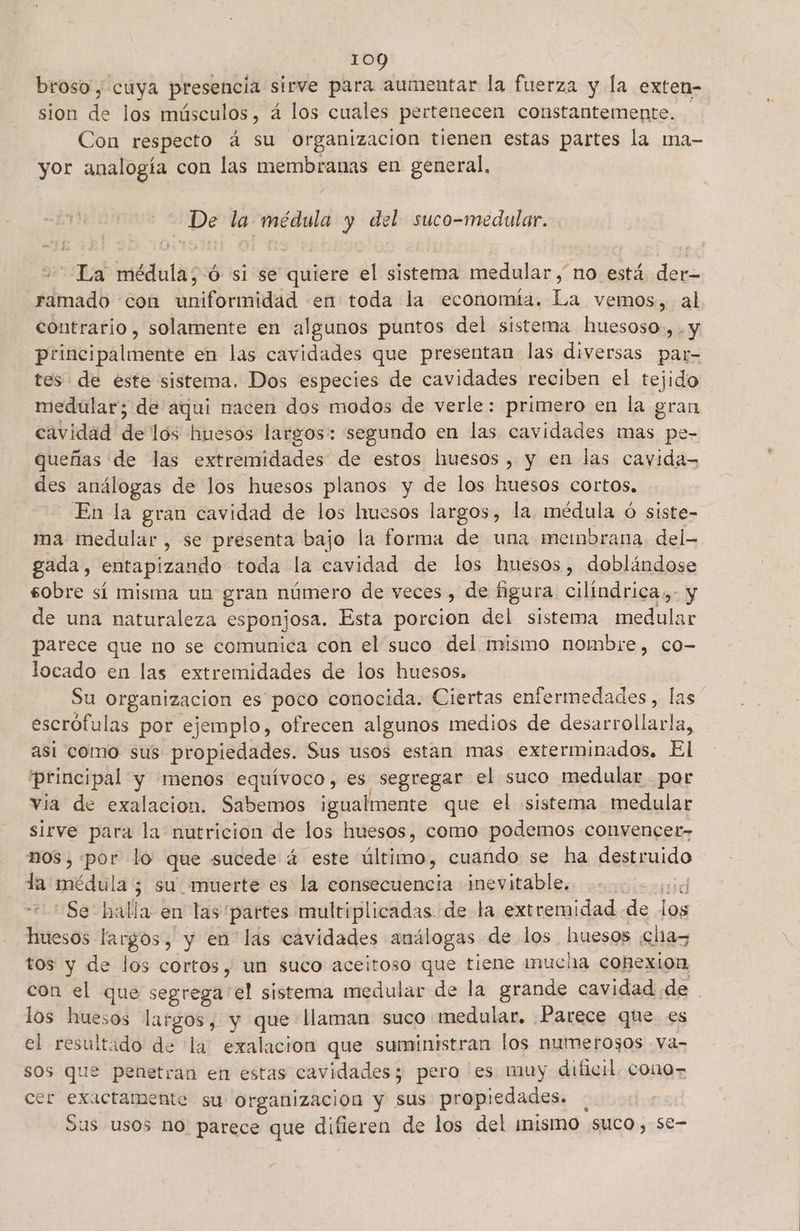broso , cuya presencia sirve para aumentar la fuerza y la exten- sion de los músculos, á los cuales pertenecen constantemente. Con respecto á su organizacion tienen estas partes la ma- yor analogía con las membranas en general, De la médula y del suco-medular. La médula; -ó si se quiere el sistema medular, no está der- ramado con uniformidad en toda la economía, La vemos, al contrario, solamente en algunos puntos del sistema huesoso.,. y principalmente en las cavidades que presentan las diversas par- tes de este sistema, Dos especies de cavidades reciben el tejido medular; de aqui nacen dos modos de verle: primero en la gran cavidad de los huesos largos: segundo en las cavidades mas pe- queñas de las extremidades de estos huesos, y en las cavida= des análogas de los huesos planos y de los kuesos cortos. En la gran cavidad de los huesos largos, la médula ó siste- ma medular, se presenta bajo la forma de una membrana del- gada, entapizando toda la ral de los huesos, doblándose sobre sí misma un gran número de veces, de figura cilíndrica: y de una naturaleza esponjosa. Esta porcion del sistema inedulgr parece que no se comunica con el suco del mismo nombre, co- locado en las extremidades de los huesos. Su organizacion es poco conocida. Ciertas enfermedades, las escrófulas por ejemplo, ofrecen algunos medios de desarrollarla, asi como sus propiedades. Sus usos estan mas exterminados. El principal y menos equivoco, es segregar el suco medular por via de exalacion. Sabemos igualmente que el sistema medular sirve para la nutricion de los huesos, como podemos convencer- nos, por lo que sucede 4 este dltióno cuando se ha destruido la médula ; su muerte es la consecuencia inevitable. id Se: halla en las partes multiplicadas de la extremidad de | huesos largos, y en las cavidades análogas de los huesos ns tos y de los cortos, un suco aceitoso que tiene inucha cohexion con el que segrega'el sistema medular de la grande cavidad de los huesos largos, y que llaman suco medular. Parece que es el resultado de la exalacion que suministran los numerosos -Va- sos que penetran en estas cavidades; pero es muy dificil. cono cer exactamente su Organización y sus propiedades. Sus usos no parece que difieren de los del ¡mismo suco, se- Ss