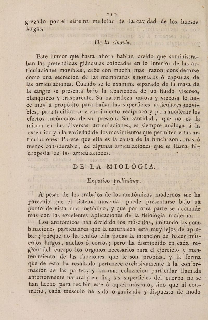 gregado por el sistema medular de la cavidad de los huesos largos. : De la sinovia. Este humor que hasta ahora habian creido que suministra- ban las pretendidas glándulas colocadas en lo interior de las ar- —ticulaciones movibles, debe con mucha mas razon considerarse como una secrecion de las membranas sinoviales Ó cápsulas de las articulaciones. Cuando se le examina separado de la masa de la sangre se presenta bajo la apariencia de un fiuido 'viscoso, blanquizco y traspareute. Su naturaleza untosa y vizcosa le ha- ce muy á propósito para bañar las superficies articulares movi= bles, para facilitar su escurrimiento recíproco y para moderar los efectos incómodos de su presion. Su cantidad , que mo. es la misma en las diversas articulaciones, es siempre análoga á la extension y á la variedad de los movimientos que permiten estas ar- ticulaciones. Parece que ella es la causa de la hinchazon , mas:ó menos considerable, de algunas articulaciones que se llama hi- dropesia de las articulaciones. - n DE LA MIOLÓGIA. Exposion preliminar. | E A pesar de los trabajos de los anatómicos modernos me ha parecido que el sistema muscular puede presentarse bajo un punto de vista mas metódico, y que por otra parte se acomode mas con las excelentes aplicaciones de la fisiológia moderna. Los anatómicos han dividido los. músculos, imitando las com- binaciones particulares que la naturaleza está muy lejos de apro- bar 5 'povque no ha tenido ella jamas la intencion de hacer 'mús- culos Targos, anchos Ó cortos; pero ha distribuido en cada re- gion' del cuerpo los órganos leas para el ejercicio y man- tenimiento de las funciones que le son propias, y la forma que de esto ha resultado pertenece exclusivamente á la confor mación de las partes, y no una colocacion particular llamada anteriorinente natural; en fin, las superficies del cuerpo no se han hecho para eel este aquel músculo, sino que al con- erario, cada músculo ha sido organizado y dispuesto de modo