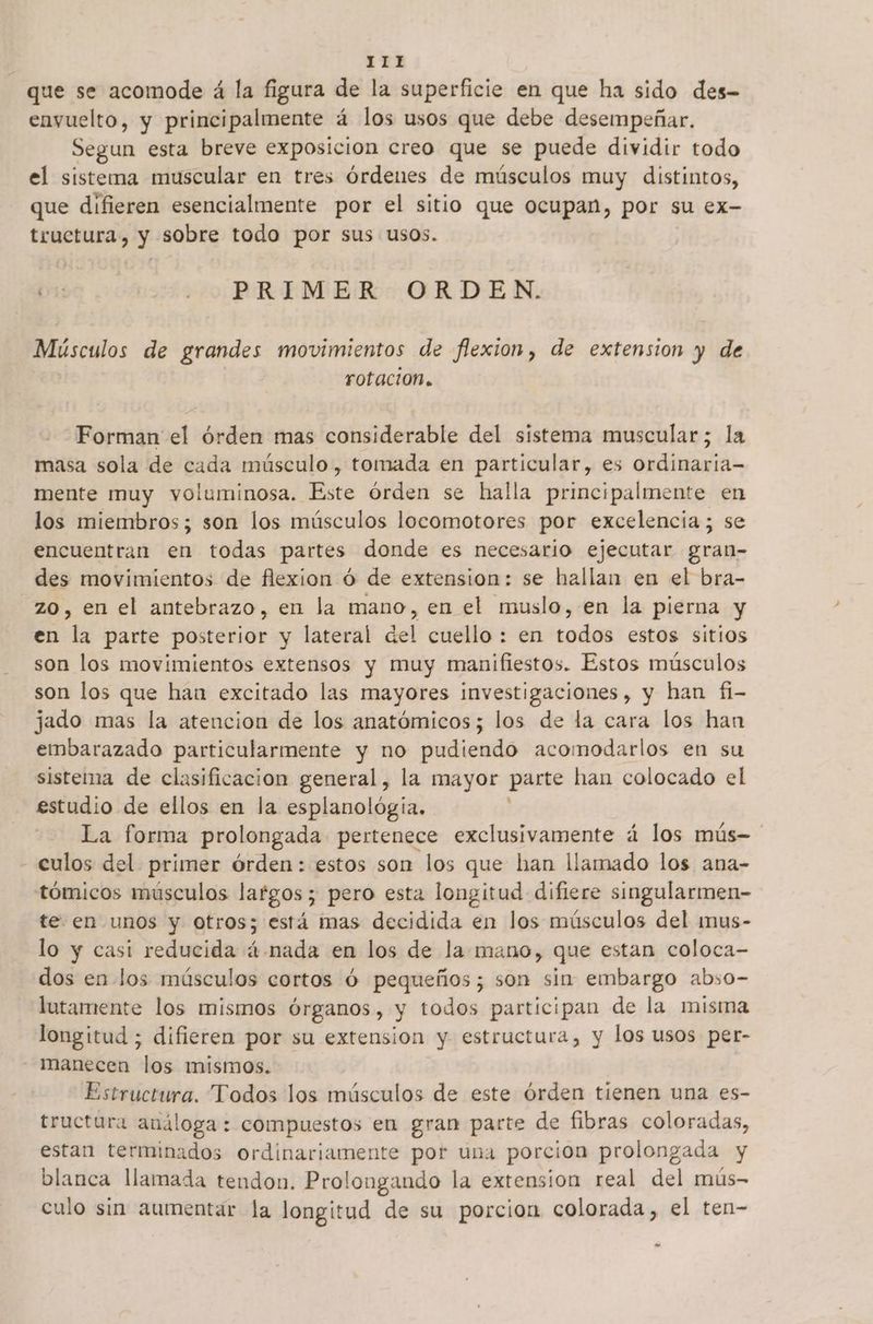 que se acomode á la figura de la superficie en que ha sido des- envuelto, y principalmente á los usos que debe desempeñar. Segun esta breve exposicion creo que se puede dividir todo el sistema muscular en tres órdenes de músculos muy distintos, que difieren esencialmente por el sitio que ocupan, por su ex- tructura, y sobre todo por sus usos. or: - PRIMER ORDEN. Mísculos de grandes movimientos de flexion, de extension y de rotacion. Forman el órden mas considerable del sistema muscular; la masa sola de cada músculo, tomada en particular, es ordinaria- mente muy voluminosa. te órden se halla principalmente en los miembros; son los músculos locomotores por excelencia; se encuentran en todas partes donde es necesario ejecutar gran- des movimientos de flexion ó de extension: se hallan en el bra- zo, en el antebrazo, en la mano, en el muslo, en la pierna y en qn parte posterior y lateral del cuello : en todos estos sitios son los movimientos extensos y muy manifiestos. Estos músculos son los que hau excitado las mayores investigaciones, y han fi- jado mas la atencion de los anatómicos; los de la cara los han embarazado particularmente y no pudiendo acomodarlos en su sistema de clasificacion general, la mayor parte han colocado el estudio de ellos en la esplanológia. La forma prolongada pertenece exclusivamente á los mús- - culos del primer órden: estos son los que han llamado los ana- tómicos músculos largos; pero esta longitud difiere singularmen- te en unos y otros; está mas decidida en los músculos del imus- lo y casi reducida á.nada en los de la mano, que estan coloca- dos en los músculos cortos Ó pequeños; son sin embargo abso- lutamente los mismos órganos, y todos participan de la misma longitud ; difieren por su extension y estructura, y los usos per- — manecen los mismos. Estructura. Todos los músculos de este órden tienen una es- tructura análoga : compuestos en gran parte de fibras coloradas, estan terminados ordinariamente por una porcion prolongada y blanca llamada tendon. Prolongando la extension real del mús- culo sin aumentar la longitud de su porcion colorada, el ten- eS