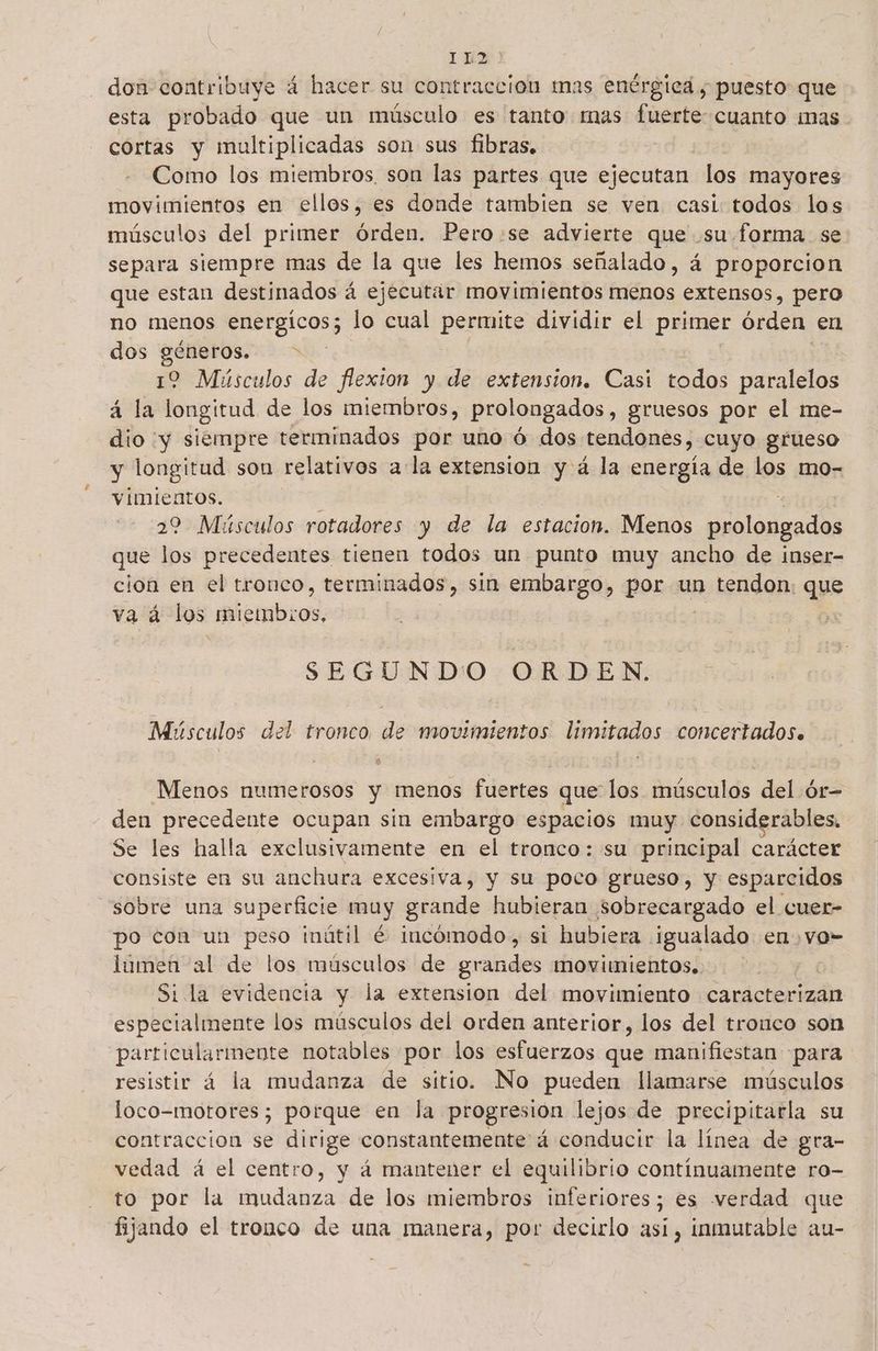 don contribuye á hacer su contracción mas enérgica ; puesto que esta probado que un músculo es tanto mas fuerte cuanto mas cortas y multiplicadas son sus fibras, Como los miembros, son las partes que ejecutan los mayores movimientos en ellos, es donde tambien se ven casi todos los músculos del primer órden. Pero:se advierte que .su forma se separa siempre mas de la que les hemos señalado, á proporcion que estan destinados á ejecutar movimientos menos extensos, pero no menos energicos; lo cual permite dividir el ps órden: en dos géneros. > 12 Músculos de flexion y de extension. Casi todos paralelos á la longitud de los miembros, prolongados, gruesos por el me- dio y siempre terminados por uno ó dos tendones, cuyo grueso y longitud son relativos ala extension y á la energía de los mo- vimientos. : | 22 Músculos rotadores y de la estacion. Menos prolongados que los precedentes tienen todos un punto muy ancho de inser- cion en el tronco, terminados, sin embargo, por un tendon. que va á los altembrod SEGUNDO ORDEN. Músculos del tronco de movimientos limitados concertados. Menos numerosos y menos fuertes que los músculos del ór- den precedente ocupan sin embargo espacios muy. considerables. Se les halla exclusivamente en el tronco: su principal carácter consiste en su anchura excesiva, y su poco grueso, y esparcidos sobre una superficie muy grande hubieran sobrecargado el cuer- po con un peso inútil é incómodo, si hubiera ¡igualado en vo- lumen al de los músculos de grandes movimientos. Si la evidencia y la extension del movimiento caracterizan especialmente los músculos del orden anterior, los del tronco son particularmente notables por los esfuerzos que manifiestan para resistir á la mudanza de sitio. No pueden llamarse músculos loco-motores; porque en la progresión lejos de precipitarla su contracción se dirige constantemente á conducir la línea de gra- vedad á el centro, y á mantener el equilibrio continuamente ro- to por la mudanza de los miembros inferiores; es verdad que fijando el tronco de una manera, por decirlo así, inmutable au-