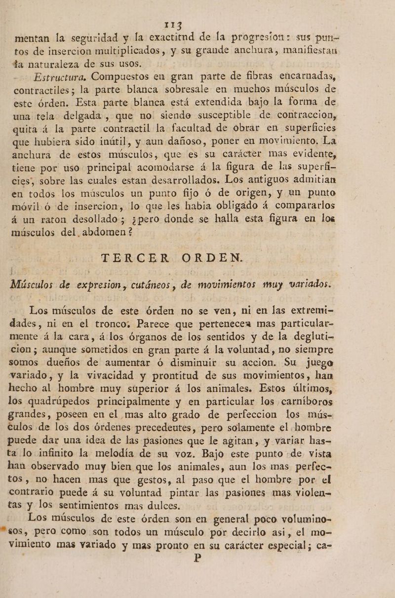 mentan la seguridad y la exactitnd de la progreston: sus pun- tos de insercion multiplicados, y su grande anchura, manifiestan da naturaleza de sus usos. Estructura. Compuestos en gran parte de fibras encarnadas, contractiles; la parte blanca sobresale en muchos músculos de este órden. Esta parte blanca está extendida bajo la forma de una tela delgada , que no. siendo susceptible de contraccion, quita á la parte contractil la facultad de obrar en superficies que hubiera sido inútil, y aun dañoso, poner en movimiento, La anchura de estos músculos, que es su carácter mas evidente, tiene por uso principal acomodarse á la figura de las superfi- cies, sobre las cuales estan desarrollados. Los antiguos admitian en todos los músculos un punto fijo Ó de origen, y un punto móvil.ó de insercion, lo que les habia obligado 4 compararlos á un raton desollado; ¿pero donde se halla esta figura en los músculos del, abdomen ? : TERCER ORDEN. Músculos de expresion, cutáneos, de movimientos muy variados. Los músculos de este órden no se ven, ni en las extremi- dades, ni en el tronco. Parece que pertenecea mas particular- mente á la cara, á:los órganos de los sentidos y de la degluti- cion; aunque sometidos en gran parte á la voluntad, no siempre somos dueños de aumentar óÓ disminuir su acción. Su juego variado, y la vivacidad y prontitud de sus movimientos, han hecho al hombre muy súperior á los animales. Estos últimos, los quadrúpedos principalmente y en particular los carníboros grandes, poseen en el mas alto grado de perfeccion los mús- Culos de los dos órdenes precedeutes, pero solamente el hombre puede dar una idea de las pasiones que le agitan, y variar has- ta lo infinito la melodía de su voz. Bajo este punto «de vista han observado muy bien que los animales, aun los mas perfec- tos, no hacen mas que gestos, al paso que el hombre por el contrario puede á su voluntad pintar las pasiones mas violen tas y los sentimientos mas dulces. | Los músculos de este órden son en general poco volumino- “sos, pera como son todos un músculo por decirlo asi, el mo- vimiento mas variado y mas pronto en su carácter especial; ca-