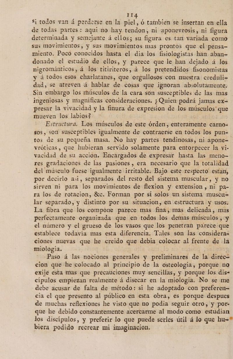 Si todos van á perderse en la piel, ó tambien se insertan en ella de todas partes: aqui no hay tendon, ni aponevrosis, ni figura determinada y semejante á ellos; su Eaba es tan variada como sus movimientos, y sus movimientos mas prontos que el pensa- miento. Poco conocidos hasta el dia los fisiologistas han aban-= donado el estudio de ellos, y parece que le han dejado á los nigrománticos, á los titiriteros, á los pretendidos fisonomistas y á todos esos charlatanes, que orgullosos con nuestra creduli- dad, se atreven á hablar de cosas que ignoran absolutamente. Sin embargo los músculos de la cara son susceptibles de las mas ingeniosas y magnificas consideraciones. ¿ Quien podrá jamas ex= presar la vivacidad y la finura de expresion de los músculos' que mueven los labios? Estructura. Los músculos de este órden, enteramente carno- sos, son susceptibles igualmente de contraerse en todos los pun- tos de su pequeña masa. No hay partes tendinosas, ni apone- vróticas, que hubieran servido solamente para entorpecer la vi- vacidad de su accion. Encargados de expresar hasta las meno- res ORIO de las pasiones, era necesario que la totalidad del músculo fuese igualmente irritable. Bajo este respecto estan, por decirlo asi, separados del resto del sisterma muscular, y no sirven ni para los movimientos de flexion y extension , ni pa- ra los de rotacion, Sc. Forman por sí solos un sistema muscu= lar separado, y distinto por su situacion, en estructura y usos; La fibra que los compone parece mas finds mas delicada, mas perfectamente organizada que en todos hos; demas fabula > y el número y el grueso de los vasos que los penetran parece que establece todavía mas esta diferencia. Tales son las considera= ciones nuevas que he creido que debia colocar al frente de la miologia. | Paso á las mociones generales y preliminares de la direc cion que he colocado al principio de la osteologia, porque no exije esta mas que precauciones muy sencillas, y porque los dis- cipulos empiezan realmente á disecar en la miologia. No se me debe acusar de falta de método: si he adoptado con preferen= cia el que presento al público en esta obra, es porque despues de muchas reflexiones he visto que no podia seguir otro, y por- que he debido constantemente acercarme al modo como estudian los discípulos, y preferir lo que puede serles útil á lo que hu-* biera podido recrear mi imaginacion.