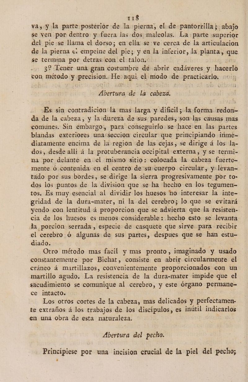 va, y la parte posterior de la pierna, el de pantorrilla;. abajo se ven por dentro: y «fuera las dos maleolas. La parte superior del pie:se llama el dorso; en ella se:ve cerca de la articulacion de la pierna e. empeine del pie; y en la inferior, la planta, ye se termina por detras con el: talon. 32 Tener una gran costumbre de abrir cadáveres y hacerlo con lo y precision. He» aqui el modo de practicarlo. Abertura de la cabeza. Es sin contradicion la mas larga y dificil; la forma redon- da de la cabeza, y la«dureza de sus paredes, son las causas mas comunes. Sin embargo, para conseguirlo se hace en las partes blandas exteriores una'seccion circular que principiando inme- diatamente encima de la region de las cejas, se dirige á los la- dos, desde alli 4 la protuberancia occipital externa, y se termi- na por delante en el mismo sitio: colocada la cabeza fuerte mente Ó contenida en el centro desu cuerpo circular, y: levan- tado por sus bordes, se dirige la sierra progresivamente por to- dos los puntos de la division que se ha hecho en los tegumen- tos. Es muy esencial al dividir los huesos ho interesar la inte- gridad de la dura-mater, ni la del cerebro; lo que se evitará yendo con lentitud á proporcion que se advierta que la resisten- cia de los huesos es menos considerable : hecho esto se levanta la porcion serrada , especie de casquete que sirve: para recibir el cerebro óÓ algunas de sus partes, despues que se han estu- diado. Otro método mas facil y mas pronto, imaginado y usado constantemente por Bichat, consiste en abrir circularmente el cráneo á martillazos, convenientemente proporcionados con un martillo agudo. La resistencia de la dura-mater impide que el sacudimiento se comunique al cerebro, y este órgano permane- ce intacto. Los otros cortes de la cabeza, mas delicados y perfectamen- te extraños á los trabajos de los discípulos, es inútil indicarlos en una obra de esta naturaleza. Abertura del pecho. Princípiese por una incision crucial de la piel del pecho;
