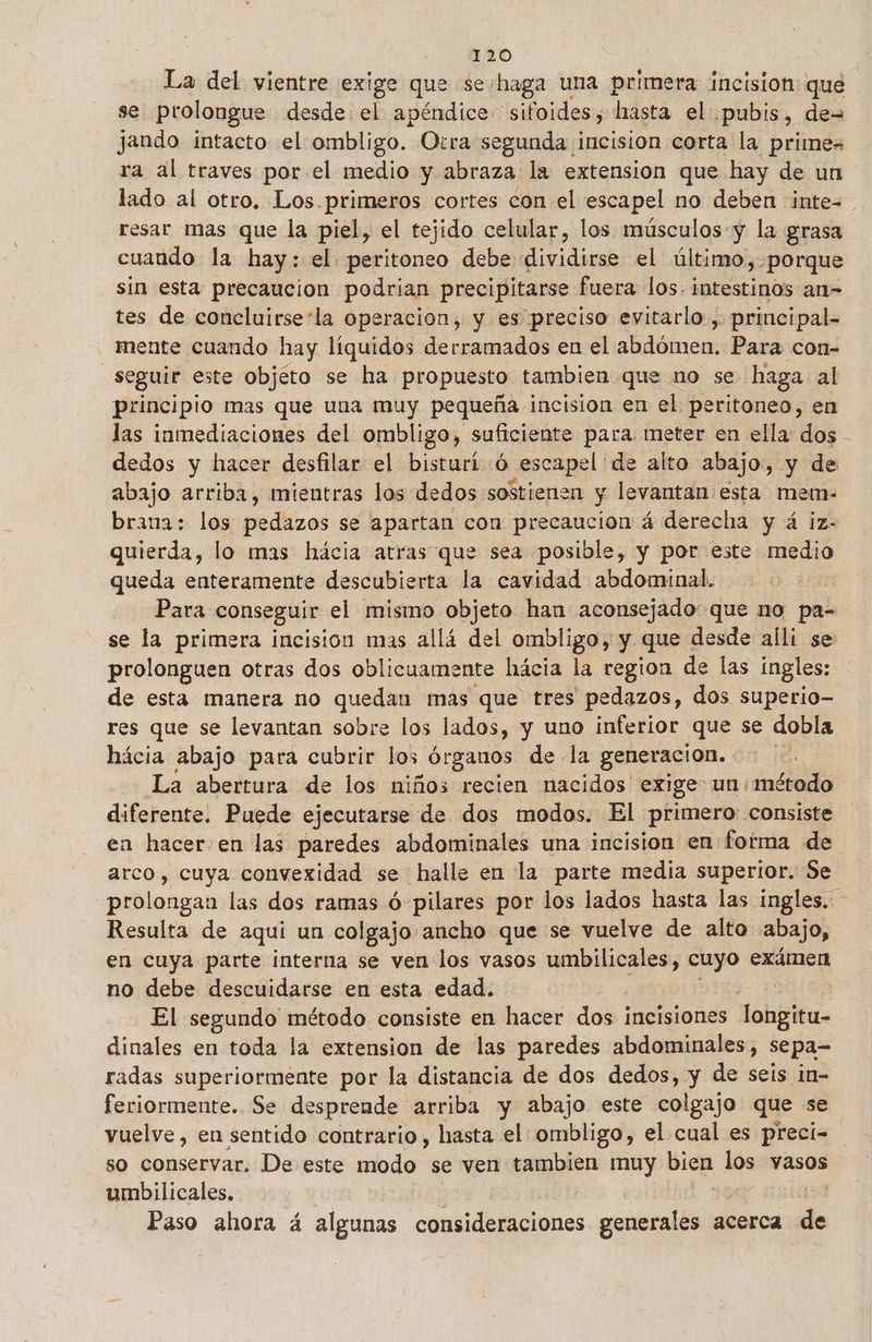 La del vientre exige que seshaga una primera incision que se prolongue desde el apéndice sifoides, hasta el pubis, de= jando intacto el ombligo. Otra segunda incision corta la prime= ra al traves por el medio y abraza la extension que hay de un lado al otro. Los.primeros cortes con el escapel no deben :inte= resar mas que la piel, el tejido celular, los músculos y la grasa cuando la hay: el peritoneo debe dividirse el último, porque sin esta precaucion podrian precipitarse fuera los. intestinos an= tes de concluirsesla operacion, y es preciso evitarlo , principal- mente cuando hay líquidos derramados en el abdómen. Para con- seguir este objeto se ha propuesto tambien que no se haga al principio mas que una muy pequeña incision en el peritoneo, en las inmediaciones del ombligo, suficiente para meter en ella dos - dedos y hacer desfilar el bisturió escape [de alto abajo, y de abajo arriba, mientras los dedos sostienen y levantan esta mem- brana: los pedazos se apartan con precaucion á derecha y á iz- quierda, lo mas hácia atras que sea posible, y por este medio queda enteramente descubierta la cavidad abdominal. | Para conseguir el mismo objeto han aconsejado: que no pa= se la primera incision mas allá del ombligo, y que desde alli se prolonguen otras dos oblicuamente hácia la region de las ingles: de esta manera no quedan mas que tres pedazos, dos superio- res que se levantan sobre los lados, y uno inferior que se dobla hácia abajo para cubrir los órganos de la generacion. | La abertura de los niños recien nacidos exige un método diferente. Puede ejecutarse de dos modos. El primero consiste en hacer en las paredes abdominales una incision en fotma de arco, cuya convexidad se halle en la parte media superior. Se prolongan las dos ramas ó pilares por los lados hasta las ingles. Resulta de aquí un colgajo ancho que se vuelve de alto abajo, en cuya parte interna se ven los vasos umbilicales, cuyo exámen no debe descuidarse en esta edad. El segundo método consiste en hacer dos incisiones Tongitu- dinales en toda la extension de las paredes abdominales, sepa- radas superiormente por la distancia de dos dedos, y de seis in- feriormente.. Se desprende arriba y abajo este colgajo que se vuelve, en sentido contrario, hasta el ombligo, el cual es precí- so conservar. De este modo se ven on muy bien los vasos umbilicales, Paso ahora á algunas dordcd Dinos generales a acerca de