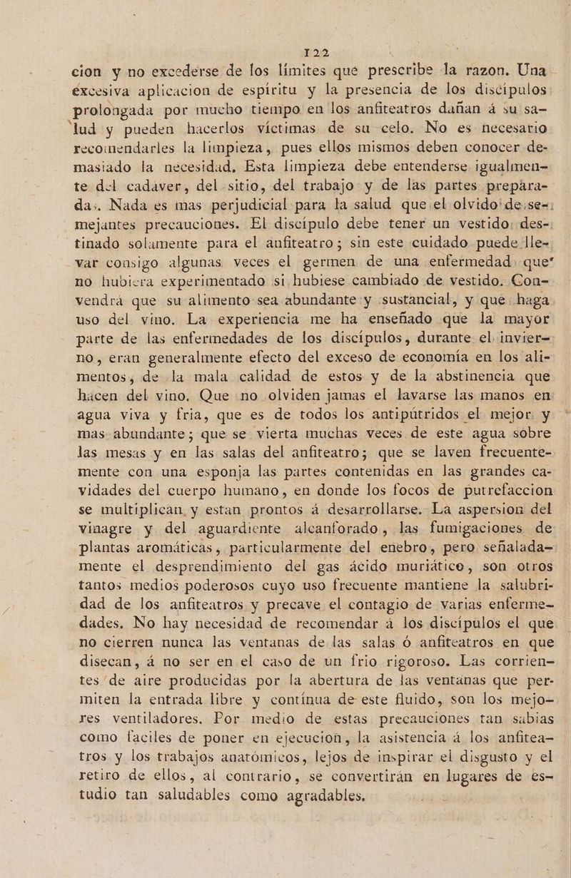 cion y no excederse de los límites que prescribe la razon. Una excesiva aplicacion de espiritu y la presencia de los discípulos prolongada por mucho tiempo en los anfiteatros dañan á su sa= lud y pueden hacerlos víctimas de su celo. No es necesario recomendarles la limpieza, pues ellos mismos deben conocer de- masiado la necesidad. Esta limpieza debe entenderse ¡igualmen= te del cadaver, del sitio, del trabajo y de las partes prepáara- das. Nada es mas perjudicial para la salud que:el olvido'de:se-=: mejantes precauciones. El discípulo debe tener un vestido: des-. _tinado solamente para el anfiteatro; sin este cuidado puede lle- var consigo algunas veces el germen de una enfermedad: que no hubiera experimentado si hubiese cambiado de vestido. rel vendrá que su alimento-sea abundante y «sustancial, y que haga uso del vino. La experiencia me ha enseñado que la mayor parte de las enfermedades de los discípulos, durante el. invier= no, eran generalmente efecto del exceso de economía en los ali- mentos, de .la mala calidad de estos y de la abstinencia que hacen del vino. Que no olviden jamas el lavarse las manos en agua viva y fria, que es de todos los antipútridos el mejor y mas abundante; que se vierta muchas veces de este agua sobre las mesas y en las salas del anfiteatro; que se laven frecuente- mente con una esponja las partes contenidas en las grandes ca- vidades del cuerpo humano, en donde los focos de putrefacción se multiplican y estan prontos á desarrollarse. La aspersion del vinagre y del aguardiente alcanforado, las fumigaciones de: plantas aromáticas, particularmente del enebro, pero señalada= mente el desprendimiento del gas ácido muriático, son otros tantos medios poderosos cuyo uso frecuente mantiene la salubri- dad de los anfiteatros y precave el contagio de varias enferme- dades. No hay necesidad de recomendar á los discípulos el que no cierren nunca las ventanas de las salas Ó anfiteatros en que disecan, á no ser en el caso de un frio rigoroso. Las corrien- tes de aire producidas por la abertura de las ventanas que per- miten la entrada libre y contínua de este fluido, son los mejo- res ventiladores. Por medio de estas precauciones tan sabias como faciles de poner en ejecucion, la asistencia á los anfitea- tros. y los trabajos anatómicos, lejos de inspirar el disgusto y el retiro de ellos, al contrario, se convertirán en lugares de €s- tudio tan saludables como agradables,