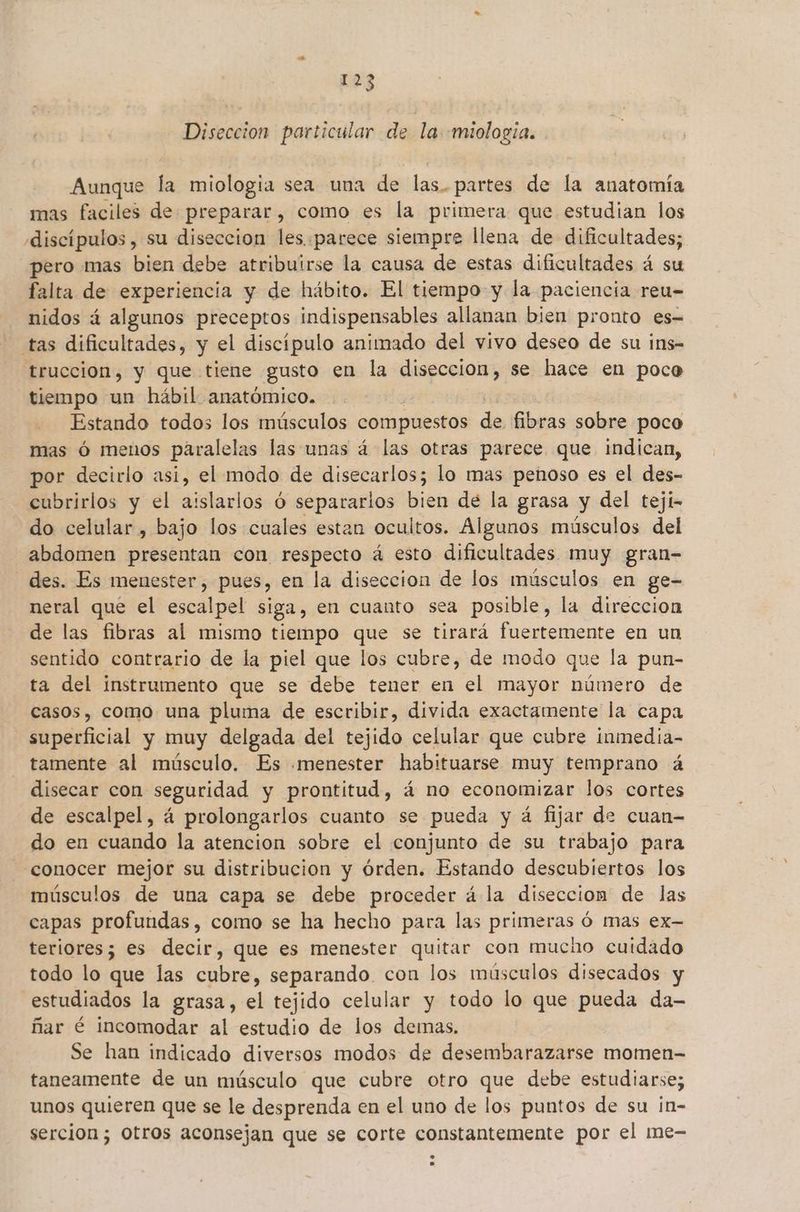 Diseccion particular de la «miologia. Aunque la miologia sea una de las.partes de la anatomía mas faciles de preparar, como es la primera que estudian los «discípulos , su diseccion les.parece siempre llena de dificultades; pero mas bien debe atribuirse la causa de estas dificultades á su falta de experiencia y de hábito. El tiempo y la paciencia reu- nidos á algunos preceptos indispensables allanan bien pronto es- tas dificultades, y el discípulo animado del vivo deseo de su ins- trucción, y que tiene gusto en la diseccion, se hace en poco tiempo un hábil anatómico. Estando todos los músculos compuestos de fibras sobre poco mas Ó menos paralelas las unas á las otras parece que indican, por decirlo asi, el modo de disecarlos; lo mas penoso es el des- cubrirlos y el aislarlos Ó separarlos bien de la grasa y del teji- do celular , bajo los cuales estan ocultos. Algunos músculos del abdomen presentan con respecto á esto dificultades muy gran- des. Es menester, pues, en la diseccion de los músculos en ge- neral que el escalpel siga, en cuanto sea posible, la direccion de las fibras al mismo tiempo que se tirará fuertemente en un sentido contrario de la piel que los cubre, de modo que la pun- ta del instrumento que se debe tener en el mayor número de casos, como una pluma de escribir, divida exactamente la capa superficial y muy delgada del tejido celular que cubre inmedia- tamente al imúsculo. Es menester habituarse muy temprano á disecar con seguridad y prontitud, á no economizar los cortes de escalpel, á prolongarlos cuanto se pueda y á fijar de cuan- do en cuando la atencion sobre el conjunto de su trabajo para conocer mejor su distribucion y órden. Estando descubiertos los músculos de una capa se debe proceder á la diseccionm de las capas profundas, como se ha hecho para las primeras ó mas ex- teriores; es decir, que es menester quitar con mucho cuidado todo lo que las cubre, separando con los músculos disecados y estudiados la grasa, el tejido celular y todo lo que pueda da- ñar é incomodar al estudio de los demas, Se han indicado diversos modos de desembarazarse momen- taneamente de un músculo que cubre otro que debe estudiarse; unos quieren que se le desprenda en el uno de los puntos de su ¡n- sercion; Otros aconsejan que se corte constantemente por el me-