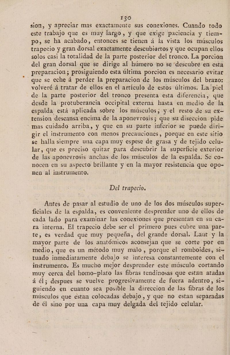 sion, y apreciar mas exactamente sus conexiones. Cuando todo este trabajo que es muy largo , y que exige paciencia y tiem- po, se ha acabado, entonces se tienen á la vista los músculos trapecio y gran dorsal exactamente descubiertos y que ocupan ellos solos casi la totalidad de la parte posterior del tronco. La porcion del gran dorsal que se dirige al húmero no se “descubre en esta preparacion ; prosiguiendo esta última porcion es necesario evitar que se eche á perder la preparacion de los músculos del brazo: volveré á tratar de ellos en el artículo de estos últimos. La piel de la parte posterior del tronco presenta esta diferencia, que desde la protuberancia occipital externa hasta en medio de la espalda está aplicada sobre los músculos; y-el resto de su ex- tension descansa encima de la aponevrosis; que su diseccion pide “mas cuidado arriba, y que en su parte inferior se puede diri- gir el instrumento con menos precauciones, porque en este sitio se halla siempre una capa muy espese de grasa y de tejido celu- lar, que es preciso quitar para descubrir la superficie exterior de las aponevrosis anchas de los músculos de la espalda. Se co- nocen en su aspecto brillante y en la mayor resistencia que opo- nen al instrumento, Del trapecio. Antes de pasar al estudio de uno de los dos músculos super- ficiales de la espalda, es conveniente desprender uno de ellos de cada lado para examinar las conexiones que presentan en su ca- ra interna, El trapecio debe ser el primero pues cubre una par- te, es verdad que muy pequeña, del grande dorsal. Laut y la mayor parte de los anatómicos aconsejan que se corte por en medio, que es un método muy malo , porque el romboides, si-= tuado inmediatamente debajo se interesa constantemente con el instrumento. Es mucho mejor desprender este músculo cortando _muy cerca del homo-plato las fibras tendinosas que estan atadas á él; despues se vuelve progresivamente de fuera adentro, si- guiendo en cuanto sea posible la direccion de las fibras de los músculos que estan colocadas debajo , y que no estan separadas de él sino por una capa muy delgada del tejido celular.