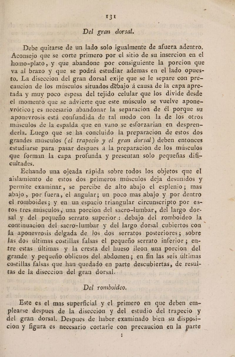 Del gran dorsal. Debe quitarse de un lado solo igualmente de afuera adentro. Aconsejo que se corte primero por el sitio de su insercion en el homo-plato, y que abandone por consiguiente la porcion que va al brazo y que se podrá estudiar ademas en el lado opues- to. La diseccion del gran dorsal exije que se le separe con pre- caucion de los músculos situados debajo á causa de la capa apre- tada y muy poco espesa del tejido celular que los divide desde el momento que se advierte que este músculo se vuelve apone- vrótico; es necesario abandonar la separacion de él porque su sea está confundida de tal modo con la de los otros músculos de la espalda que en vano se esforzarian en despren- derla. Luego que se ha concluido la preparacion de estos dos — grandes músculos (el trapecio y el gran dorsal) deben entonces estudiarse para: pasar despues á la preparacion de los músculos que forman la capa profunda y presentan solo pequeñas difi- cultades, Echando una ojeada rápida sobre todos los objetos que el aislamiento de estos dos primeros músculos deja desunidos y permite examinar , se percibe de alto abajo el esplenio; mas abajo , por fuera, el angular; un poco mas abajo y por dentro el romboides; y en un espacio triangular circunscripto por es- ros tres músculos, una porcion del sacro-lumbar, del largo dor- sal y del pequeño serrato superior: debajo del romboideo la iran del. sacro-lumbar y del largo dorsal cubiertos con la aponevrosis delgada de Jos dos serratos posteriores; sobre las dos últimas costillas falsas el pequeño serrato inferior; en- tre estas últimas y la cresta del hueso ileon una porcion del grande y pequeño oblicuos del abdomen; en fin las seis últimas costillas falsas que han quedado en parte descubiertas, de resul- tas de la disección del gran dorsal.. Del rombotdeo, Este es el mas «upesácial y el. primero en que deben em- plearse despues de la diseccion y del estudio del trapecio y del gran dorsal. Despues de haber examinado bien su disposi- cion y figura es necesario cortarle con precaucion en la parte e o