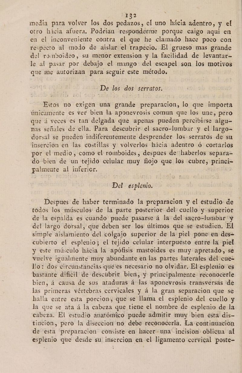 media para volver los dos pedazos, el uno hácia adentro, y el otro hícia afuera. Podrian responderme porque caigo aqui en en el inconveniente contra el que he clamado hace poco con respecto al modo de aislar el trapecio. El grueso mas grande del romboideo, su menor extension y la facilidad de levantar- le al pasar por debajo el mango del escapel son los motivos que me autorizan pe seguir este método. -De 16 dos serratos. Estos no exigen una grande preparacion, lo que importa únicamente es ver bien la aponevrosis comun que los une, pero que á veces es tan delgada que apenas pueden percibirse algu-= nas señales de ella. Para descubrir el sacro-lumbar y el largo- dorsal se pueden indiferentemente desprender los serratos de su inserción en las costillas y volverlos hácia adentro ó cortarlos por el medio, como el romboides, despues de haberlos separa- do bien de un tejido celular muy flojo que los cubre, princi- e al inferior. Del esplenio. Despues de haber terminado la preparacion y el estudio de todos los músculos: de la parte posterior del. cuello y superior de la espalda es cuando puede pasarse á la del sacro-lumbar y del largo dorsal, que deben ser los últimos que se estudien. El simple aislamiento del colgajo superior de la piel pone en des= cubierto el esplenio; el tejido celular interpuesto entre la piel y este músculo hácia la apófisis mastoides es muy apretado, se vuelve igualmente muy abundante en las partes laterales del' cue- llo: dos circunstancias que'es necesario no olvidar. El esplenio es bastante dificil de descubrir bien, y principalmente reconocerle bien, á causa de sus ataduras á las 'aponevrosis transversas de las primeras vértebras cervicales y á la gran separacion que se halla entre esta porcion, que se llama el esplenio del cuello y la que se ata á la cabeza que tiene el nombre de esplenio de la cabeza. El estudio anatómico puede admitir muy bien esta dis- tincion, pero la diseccion no debe reconocerla. La continuacion de esta preparacion consiste en hacer-una' incision oblicua al esplenio que desde su insercion en el ligamento cervical poste-