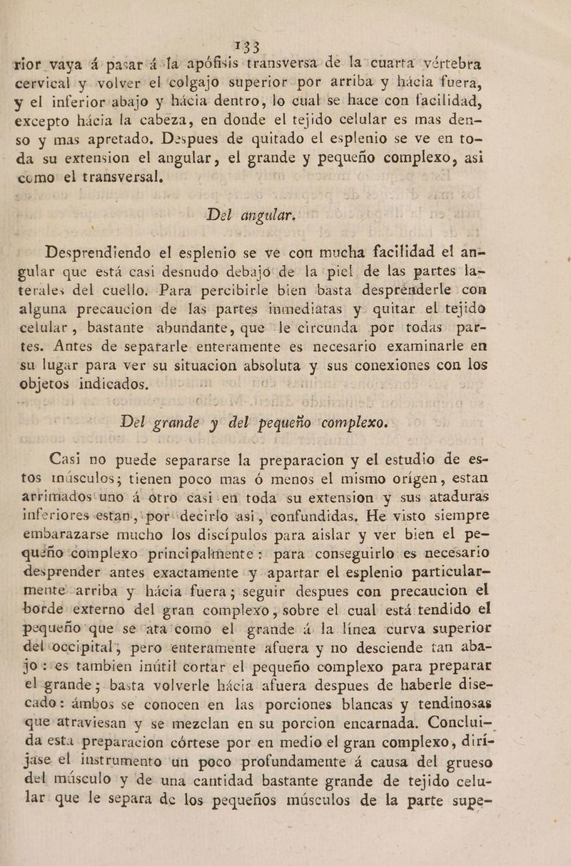 195 rior vaya 4 pasar á4-la apófisis transversa de la cuarta vértebra cervical y volver el 'colgajo superior por arriba y hácia fuera, y el inferior abajo y hácia dentro, lo cual se hace con facilidad, excepto hácia la cabeza, en donde el tejido celular es mas den- so y mas apretado. Despues de quitado el esplenio se ve en to- da su extension el angular, el grande y pequeño complexo, asi como el transversal, | Del angular, Desprendiendo el esplenio se ve con mucha facilidad el an- gular que está casi desnudo debajo de la piel de las partes la- terales del cuello. Para percibirle bien basta desprénderle con alguna precaucion de las partes inmediatas y. quitar el tejido celular , bastante abundante, que «le circunda por todas par- tes. Ántes de separarle enteramente es necesario examinarle en su lugar para ver su situacion absoluta y sus conexiones con los objetos indicados. 5 Del grande y del pequeño complexo. Casi no puede separarse la preparacion y el estudio de es- tos imúsculos; tienen poco mas ó menos el mismo orígen, estan arrimados'uno á otro casi:en toda su extension y sus ataduras inferiores estan:,'por: decirlo “asi, confundidas. He visto siempre embarazarse mucho los discípulos para aislar y ver bien el pe- queño complexo principalmente: para conseguirlo es necesario desprender antes exactamente y apartar el esplenio particular- mente arriba y hácia fuera; seguir despues con precaucion el borde externo del gran complexo, sobre el cual está tendido el pequeño'que se“ata como el grande á la línea curva superior del «occipital; pero enteramente afuera y no desciende tan aba- jo :-es tambien inútil cortar el pequeño complexo para preparar el grande; basta volverle hácia afuera despues de haberle dise- cado: ámbos se conocen en las porciones blancas y tendinosas que atraviesan y se mezclan en su porcion encarnada. Conclui= da esta preparacion córtese por en medio el gran complexo, dirí- jase el instrumento un poco profundamente á causa del grueso del músculo y de una cantidad bastante grande de tejido celu- lar que le separa de los pequeños músculos de la parte supe-