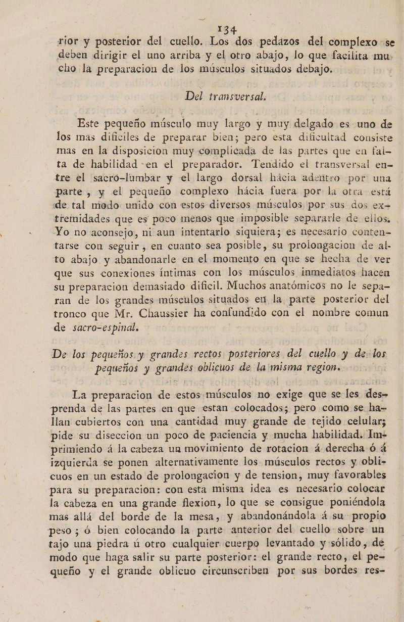 rior y posterior del cuello. Los dos pedazos del complexo se deben dirigir el uno arriba y el otro abajo, lo que facilita mu: cho la preparacion de los músculos situados debajo. Del transversal. Este pequeño fsfacido muy largo y muy delgado es uno de los mas dificiles de preparar bien; pero esta dificultad consiste mas en la disposicion muy complicada de las partes que en fal- ta de habilidad -en el preparador. Tendido el transversal en- tre el sacro-lumbar y el largo dorsal hácia adentro por una parte , y el pequeño complexo hácia fuera por la otra está dde tal modo unido con estos diversos músculos por sus dos ex= tremidades que es poco menos que imposible separarle de ellos, . Yo no aconsejo, ni aun intentarlo siquiera; es necesario conten= tarse con seguir, en cuanto sea posible, su prolongacion de al- to abajo y abandonarle en el momento en que se hecha de ver que sus conexiones íntimas con los músculos inmediatos hacen su preparacion demasiado dificil. Muchos anatómicos no le sepa- ran de los grandes músculos situados en la parte posterior del tronco que Mr. Chaussier ha confundido con el nombre comun de sacro-es pinal, De los pequeños. y grandes rectos posteriores del cuello y de: los pon y a oblicuos de la! misma region. La preparacion de estos músculos no proa que se les dao prenda de las partes en que estan colocados; pero como se ha- llan cubiertos con una cantidad muy grande de tejido celular; pide su diseccion un poco de paciencia y mucha habilidad. Im- primiendo á la cabeza un movimiento de rotacion á derecha ó á izquierda se ponen alternativamente los. músculos rectos y Obli- cuos en un estado de prolongación y de tension, muy favorables para su preparacion: con esta misma ¡idea es necesario colocar la cabeza en una grande flexion, lo que se consigue poniéndola mas allá del borde de la mesa, y abandonándola 4 su propio peso ; ó bien colocando la parte anterior del cuello- sobre un tajo una piedra ú otro cualquier cuerpo levantado y sólido, de modo que haga salir su parte posterior: el grande recto, el pe- queño y el grande oblicuo circunscriben por sus bordes res-