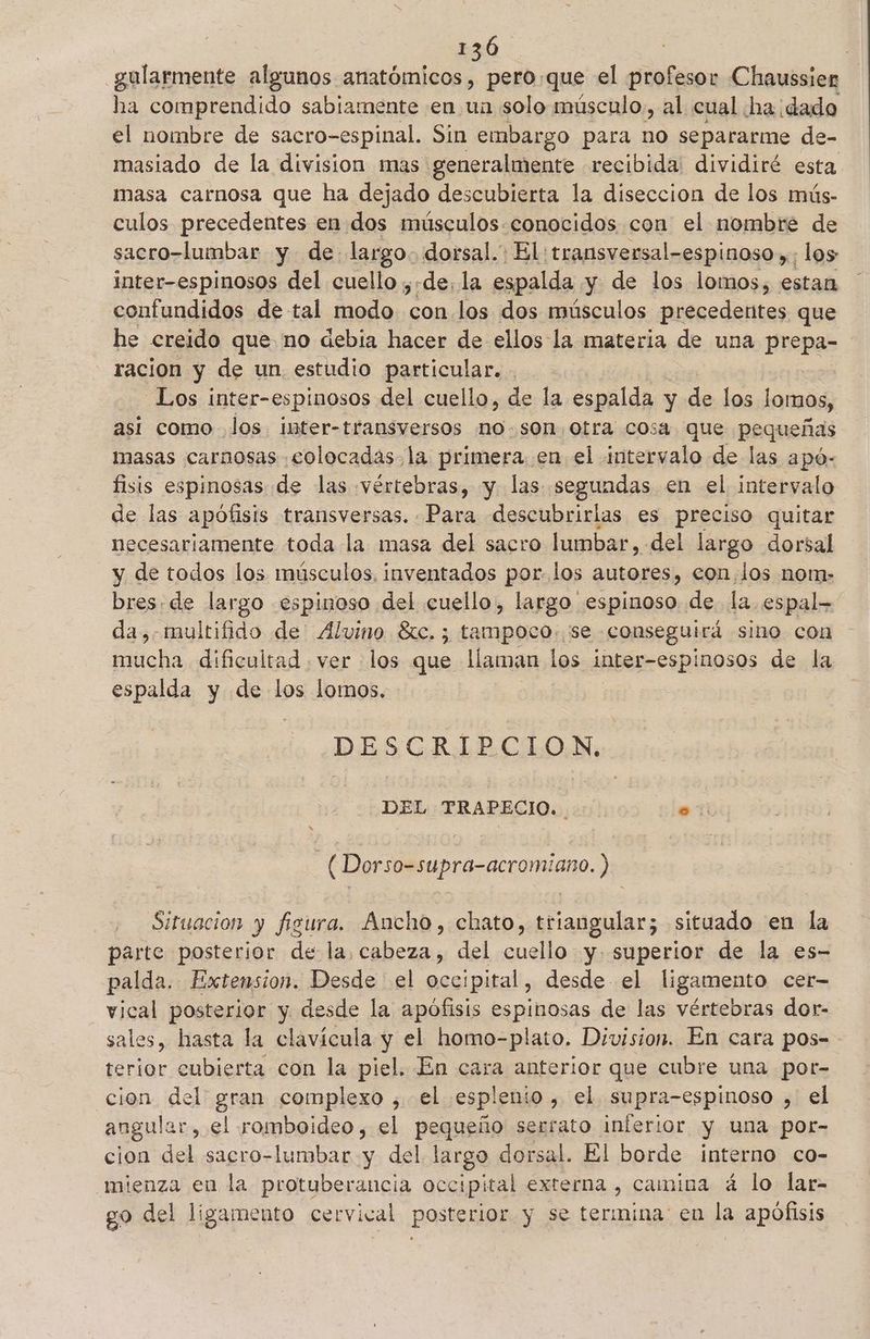 gularmente algunos anatómicos, pero,que el os Chaussier Pe comprendido sabiamente en un solo músculo, al cual ha. dado el nombre de sacro-espinal. Sin embargo para no separarme de- masiado de la division mas generalmente recibida: dividiré esta masa carnosa que ha dejado descubierta la diseccion de los mús- culos precedentes en dos músculos.conocidos con el mombre de sacro-lumbar y de largo. dorsal. El: ¡transversal-espinoso »; los inter-espinosos del cuello ;:de: la espalda y de los lomos, estan confundidos de tal modo desd los dos músculos precedentes que he creido que no debia hacer de ellos la materia de una prepa- racion y de un estudio particular. . | _Los inter-espinosos del cuello, de la espalda y de los lomos, asi como Jos imter-transversos no-son otra cosa que pequeñas masas carnosas «colocadas, la primera en el intervalo de las apó- fisis espinosas de las «vértebras, y las segundas en el intervalo de las apófisis transversas. Para descubrirlas es preciso quitar necesariamente toda la masa del sacro lumbar, del largo dorsal y de todos los músculos, inventados por. los autores, eon,los nom- bres: de largo espinoso del cuello, largo espinoso de la espal- da, multifido de Alvino $c. ; tampoco: se. conseguirá sino con mucha dificultad . ver los que llaman los inter-espinosos de la espalda y de los lomos. DESGRABCLON: DEL TRAPECIO. . o | ( Dorso-supra-acromiano. ) Situacion y figura. Ancho, chato, triangular; situado en la parte posterior de la, cabeza, del cuello y. superior de la es- palda. Extension. Desde el ino desde el ligamento cer vical posterior y desde la apofisis espinosas de las vértebras dor- sales, hasta la clavícula y el homo-plato. Division. En cara pos- terior cubierta con la piel. En cara anterior que cubre una por- cion del gran complexo ; el esplenio , el supra-espinoso , el angular, el romboideo, el pequeño serrato inferior y una por- cion del sacro-lumbar y del largo dorsal. El borde interno co- mienza en la protuberancia occipital externa , camina á lo lar- go del ligamento cervical posterior y se termina en la apófisis
