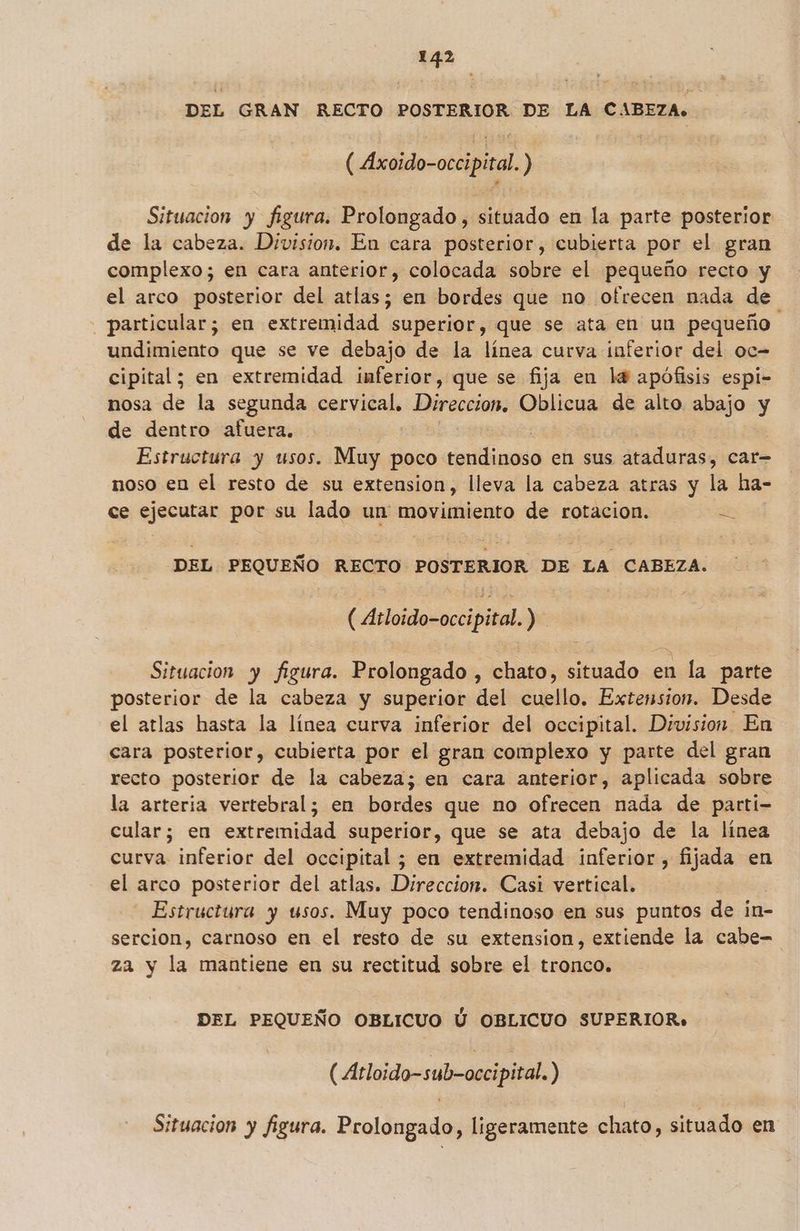 DEL GRAN RECTO POSTERIOR DE LA CABEZA» ( Axoido-occipiral ) Situacion y figura. Prolongado , situado en la parte posterior de la cabeza. Division. En cara posterior, cubierta por el gran complexo; en cara anterior, colocada sobre el pequeño recto y el arco posterior del atlas; en bordes que no ofrecen nada de particular; en extremidad superior, que se ata en un pequeño undimiento que se ve debajo de la línea curva inferior del oc- cipital; en extremidad inmferior, que se fija en l4 apófisis espi- nosa de la segunda cervical, Direccion, Oblicua de alto abajo: y y de dentro afuera. Estructura y usos. Muy poco estaa en sus ataduras, car noso en el resto de su extension, lleva la cabeza atras y la ha- ce ejecutar por su lado un movimiento de rotacion. de DEL PEQUEÑO RECTO POSTERIOR DE LA CABEZA. (Atloido-occipital. ) Situacion y figura. Prolongado , Chato, situado en la parte posterior de a cabeza y superior del cuello. Extension. Desde el atlas hasta la línea curva inferior del occipital. Division. En cara posterior, cubierta por el gran complexo y parte del gran recto posterior de la cabeza; en cara anterior, aplicada sobre la arteria vertebral; en bordes que no ofrecen nada de parti- cular; en extremidad superior, que se ata debajo de la línea curva inferior del occipital ; en extremidad inferior, fijada en el arco posterior del atlas. Direccion. Casi vertical. Estructura y usos. Muy poco tendinoso en sus puntos de in- sercion, carnoso en el resto de su extension, extiende la cabe- za y la mantiene en su rectitud sobre el tronco. DEL PEQUEÑO OBLICUO Ú OBLICUO SUPERIOR» (Atloido-sub-occipital.) Situacion y figura. Prolongado, ligeramente chato, situado en