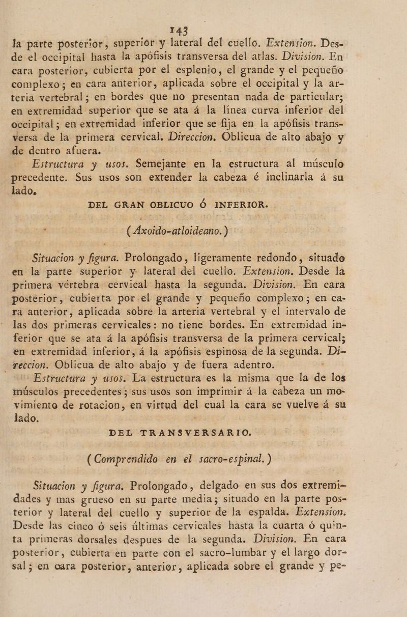 la parte posterior, superior y lateral del cuello. Extension. Des- de el occipital hasta la apófisis transversa del atlas. Division. En cara posterior, cubierta por el esplenio, el grande y el pequeño complexo; en cara anterior, aplicada sobre el occipital y la ar- teria vertebral; en bordes que no presentan nada de particular; en extremidad superior que se ata á la linea curva inferior del occipital; en extremidad inferior que se fija en la apófisis trans- versa de la primera cervical. Direccion. Oblicua de alto abajo y de dentro afuera. Estructura y usos. Seijas en la estructura al músculo precedente. Sus usos son extender la cabeza é inclinarla á su lado. | DEL GRAN OBLICUO Ó INFERIOR. . ( Axoido-atloideano. ) Situacion y figura. Prolongado, ligeramente redondo, situado en la parte superior y lateral del cuello. Extension. Desde la primera vértebra cervical hasta la segunda. Division. En cara posterior, cubierta por el grande y pequeño complexo; en ca- ra anterior, aplicada sobre la arteria vertebral y el intervalo de las dos primeras cervicales: no tiene bordes. En extremidad in- ferior que se ata á la apófisis transversa de la primera cervical; en extremidad inferior, á la apófisis espinosa de la segunda. Di- reccion. Oblicua de Alto: abajo y de fuera adentro. ' Estructura y usos. La estructura es la misma que la de los músculos precedentes; sus usos son imprimir á la cabeza un mo- vimiento de rotacion, en virtud del cual la cara se vuelve á su lado. : | DEL TRANSVERSARIO. (Comprendido en el sacro-espinal.) Situacion y figura. Prolongado, delgado en sus dos extremi- dades y mas grueso en su parte media; situado en la parte pos- terior y lateral del cuello y superior de la espalda. Extension. Desde las cinco ó seis últimas cervicales hasta la cuarta ó qu'n- ta primeras dorsales despues de la segunda. Division. En cara posterior, cubierta en parte con el sacro-lumbar y el largo dor- sal; en cara posterior, anterior, aplicada sobre el grande y pe-