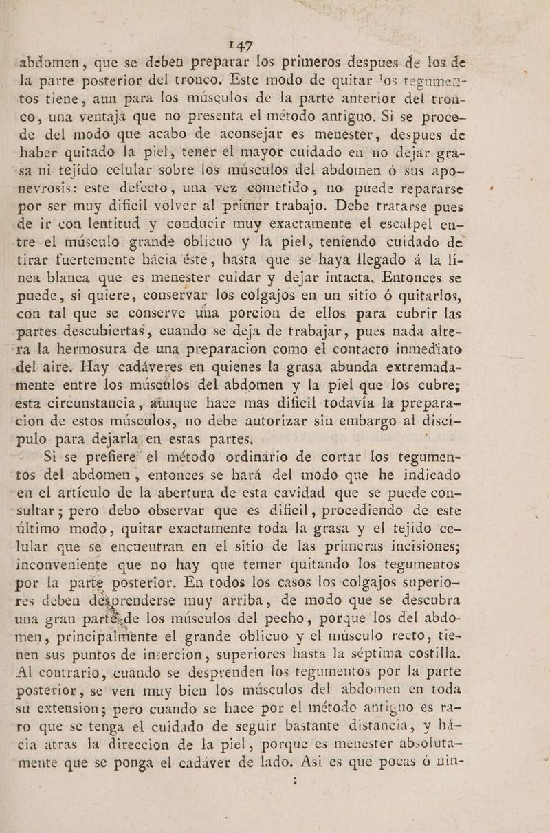 abdomen, que se deben preparar los primeros despues de los de la parte posterior del tronco. Este modo de quitar los tesumen- tos tiene, aun para los músculos de la parte anterior del tron- co, una ventaja que no presenta el método antiguo. Si se proce- de del modo que acabo de aconsejar es menester, despues de haber quitado la piel, tener el mayor cuidado en no dejar gra- sa ni tejido celular sobre los músculos del abdomen ú sus apo- nevrosis: este defecto, una vez cometido, no puede repararse por ser muy dificil volver al primer Esalbajo: Debe tratarse pues de ir con lentitud y conducir muy exactamente el escalpel en- tre el músculo grande oblicuo y la piel, teniendo cuidado de tirar fuertemente hácia éste, hasta que se haya llegado á la lí- nea blanca que es menester cuidar y dejar intacta, Entonces se puede, si quiere, conservar los colgajos en un sitio ó quitarlos, con tal que se conserve una porcion de ellos para cubrir las partes descubiertas, cuando se deja de trabajar, pues nada alte- «ra la hermosura de una. preparacion como el contacto inmediato del aire. Hay cadáveres en quienes la grasa abunda extremada- mente entre los músculos del abdomen y la piel que los cubre; esta circunstancia, aúnque hace mas dificil todavía la prepara- cion de estos núsaglos: no debe autorizar sin embargo al discí— pulo para dejarla.en estas partes. | Si se prefiere” el método ordinario de cortar los tegumen- tos del abdomen , entonces se hará del modo que he indicado en el artículo de la abertura de esta cavidad que se puede con- sultar; pero debo observar que es dificil, procediendo de este último modo, quitar exactamente toda la grasa y el tejido ce- lular que se encuentran en el sitio de las primeras incisiones; inconveniente que no hay que temer quitando los tegumentos por la parte posterior. En todos los casos los c colgajos : superio— res deben desprenderse muy arriba, de modo que se descubra una gran Des 9 de los músculos del pecho, porque los del abdo- men, principalmente el grande oblicuo y el músculo recto, tie- nen sus puntos de insercion, superiores hasta la séptima castilla; Al contrario, cuando se desprenden los tegumentos por la parte posterior, se ven muy bien los músculos del abdomen en toda su extension; pero cuando se hace por el método antiguo es ra- ro que se tenga el cuidado de seguir bastante distancia, y há- cia atras la direccion de la piel, porque es menester absoluta— mente que se ponga el cadáver de lado. Asi es que pocas á nin-