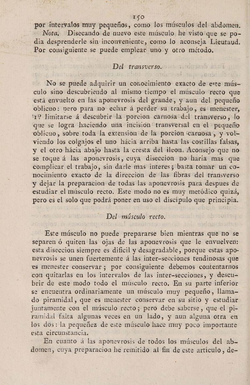 1$0 por intervalos muy pequeños, 400 los músculos del. abdomen. Nota. —Disecando de nuevo este músculo. he visto que se po- día desprenderle sin inconveniente, como lo aconseja Lieutaud. Por consiguiente se puede emplear uno y otro método, Del transverso. No se puede adquirir un conocimiento exacto de este mús- culo sino descubriendo al misimo tiempo el músculo recto que está envuelto en las aponevrosis del grande, y aun del pequeño oblicuo: vero para no echar á perder su trabajo, es menester, 19 Jimitarse á descubrir la porcion carnosa del transverso , lo que se logra haciendo una incision' transversal en el péqueñ oblicuo, sobre toda la extension de la porción carnosa , y vol- viendo los colgajos el uno hácia arriba hasta las costillas falsas, y el otro hácia abajo hasta la cresta del ileon, Aconsejo que no se toque á las aponevrosis, cuya disección no haria mas que complicar el trabajo, sin darle mas interes 5 basta tomar un co- nocimiento exacto de la direccion de las Elise del transverso y dejar la preparacion de todas las aponevrosis para despues de estudiar el músculo recto. Este modo no es muy metódico quizá, pero es el solo que podrá poner en uso el discípulo que ps Del músculo recto. Este músculo no puede prepararse bien mientras que no se separen ó quiten las ojas de las aponevrosis que le envuelven: esta disección siempre es dificil y desagradable, porque estas apo- nevrosis se unen fuertemente á las inter-secciones tendinosas que es menester conservar; por consiguiente debemos contentarnos con quitarlas en los intervalos de las inter-secciones, y descu- brir de este modo todo el músculo recto. En su parte inferior se encuentra ordinariamente un músculo muy pequeño, llama- do piramidal, que es menester conservar en su sitio y estudiar: juntamente con el músculo recto; pero debe saberse, que el pi- ramidal falta algunas veces en un lado, y aun aiguna otra en los dos: la pequeñez de este músculo hace muy poco importante esta circunstancia. En cuanto á las aponevrosis de todos los músculos del ab- domen, cuya preparacion he remitido al fin de este artículo , de-