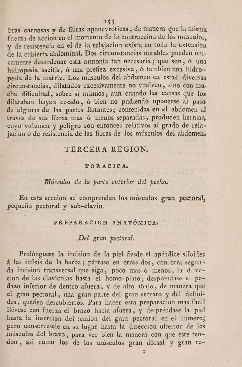 bras carnosas y de fibras aponevróticas , de manera que la misma fuerza de accion en el momento de la contraccion de los músculos, y de resistencia en el de la relajacion existe en toda la extension de la cubierta abdominal. Dos circunstancias notables pueden úni- camente desordenar esta armonía tan necesaria; que son, Ó una hidropesía ascitis, Ó una preñez excesiva, Ó tambien una hidro- pesía de la matriz. Los músculos del abdomen en estas diversas circunstancias, dilatados excesivamente no vuelven, sino cor mu- cha dificultad, sobre sí mismos, aun cuando las causas que los dilataban hayan cesado, Ó bien no pudiendo oponerse al paso de algunas de las partes flotantes; contenidas en el abdomen al traves de sus fibras mas ó menos separadas, producen hernias, cuyo volumen y peligro son entonces relativos al grado de rela- jacion ó de resistencia de las fibras de los músculos del abdomen, TERCERA REGION. TORACICA. Músculos de la parte anterior del pecho. En esta seccion se comprenden los músculos gran pectoral, pequeño pectoral y sub-clayio. PREPARACION ANATÓMICA: Del gran pectoral. Prolonguese la incision de la piel desde el apéndice sifoídes á las ínfisis de la barba; pártase en otras dos, con otra segun-= da incision transversal que siga, poco mas ó menos, la direc= cion de las clavículas hasta el homo-plato; despréndase el pe- dazo inferior de dentro afuera, y de alto abajo, de manera que el gran pectoral, una gran parte del gran serrato y del deltoi- des, queden descubiertos. Para hacer esta preparacion mas facil llévese con fuerza el brazo hácia afuera, y despréndase la piel hasta la insercion del tendon del gran pectoral en el húmero; pero consérvesele en su lugar hasta la disección ulterior de los músculos del brazo, para ver bien la manera con que este ten- don, asi como los de los músculos gran dorsal y gran re-