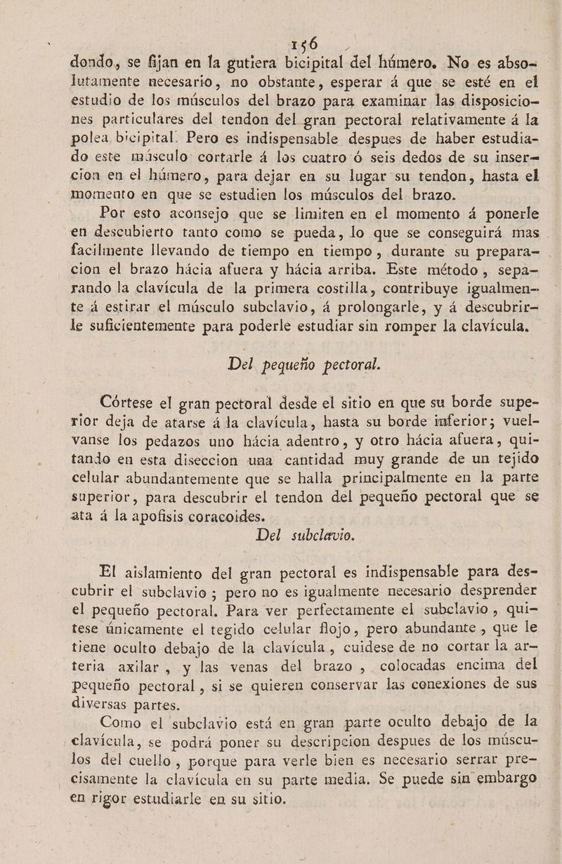16 . dondo, se fijan en la gutiera bicipital del húmero. No es abso= lutamente necesario, no obstante, esperar á que se esté en el estudio de los músculos del brazo para examinar las disposicio- nes particulares del tendon del gran pectoral relativamente á la polea bicipital. Pero es indispensable despues de haber estudia- do este másculo: cortarle á los cuatro ó seis dedos de su inser= cion en el húmero, para dejar en su lugar su tendon, hasta el momento en que se estudien los músculos del brazo. Por esto aconsejo que se limiten en el momento á ponerle en descubierto tanto como se pueda, lo que se conseguirá mas facilmente llevando de tiempo en tiempo, durante su prepara= cion el brazo hácia afuera y hácia arriba. Este método , sepa- rando la clavícula de la primera costilla, contribuye igualmen- te á estirar el músculo subclavio, á prolongarle, y á descubrir le suficientemente para poderle estudiar sin romper la clavícula, Del pequeño pectoral. Coórtese el gran pectoral desde el sitio en que su borde supe- rior deja de atarse á la clavícula, hasta su borde inferior; vuel- vanse los pedazos uno hácia adentro, y otro hácia afuera, qui- tando en esta diseccion una cantidad muy grande de un tejido celular abundantemente que se halla principalmente en la parte superior, para descubrir el tendon del pequeño pectoral que se ata á la apofisis coracoides. Del subclavio. El aislamiento del gran pectoral es indispensable para des- cubrir el subclavio ; pero no es igualmente necesario desprender el pequeño pectoral. Para ver perfectamente el subclavio , qui- tese únicamente el tegido celular flojo, pero abundante , que le tiene oculto debajo de la clavícula , cuidese de no cortar la ar- teria axilar, y las venas del brazo , colocadas encima del pequeño pectoral , si se quieren conservar las conexiones de sus diversas partes. ( : | Como el subclavio está en gran parte oculto debajo de la clavícula, se podrá poner su descripcion despues de los múscu- los del cuello, porque para verle bien es necesario serrar pre- cisamente la clavícula en su parte media. Se puede sin embargo en rigor estudiarle en su sitio.