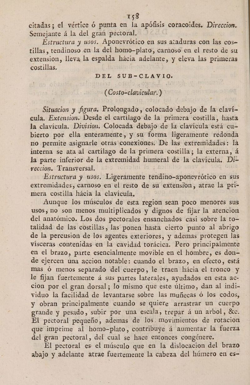 -158 citadas; el vértice ó punta en la apófisis coracoides. Direccion. Semejante á la del gran pectoral, | Estructura y usos. Aponevrótico en sus ataduras con las cos- tillas, tendinoso en la del homo-plato, carnoso en el resto de su extension, lleya la spas hácia adelante, y eleva las primeras costillas. DEL SUB-CLAVIO. : (Costo-clavicular.) Situacion y figura. Prolongado, colocado debajo de la claví- cula. Extension. Desde el cartílago de la primera costilla, hasta la clavícula. Division. Colocada debajo de la clavícula está cu- bierto por ella enteramente, y su forma ligeramente redonda no permite asignarle otras conexíones. De las extremidades: la interna se ata al cartílago de la primera costilla; la externa, á la parte inferior de la extremidad humeral de la BULA: Di- reccion, Transversal. Estructura y usos. Ligeramente tendino-aponeyrótico en sus extremidades, carnoso en el resto de su extension, atrae la pri- mera costilla hácia la clavícula. Aunque los músculos de esta region sean poco menores sus usos, no son menos multiplicados y dignos de fijar la atencion del anatómico. Los dos pectorales ensanchados casi sobre la to- talidad de las costillas, las ponen hasta cierto punto al abrigo de la percusion de los agentes exteriores, y ademas protegen las. vísceras contenidas en la cavidad torácica. Pero principalmente en el brazo, parte esencialmente movible en el hombre, es don- de ejercen una accion notable: cuando el brazo, en efecto] está mas ó menos separado del cuerpo, le traen hácia el tronco y le fijan fuertemente á sus partes laterales, ayudados en esta ac- cion por el gran dorsal; lo mismo que este último, dan al indi- viduo la facilidad de levantarse sobre las muñecas Ó los codos, y obran principalmente cuando se quiere arrastrar un cuerpo grande y pesado, subir por una escala, trepar á un arbol, «c. El pectoral pequeño, ademas de los. Movimientos de rotacion que imprime al homo-plato, contribuye á aumentar la fuerza del gran pectoral, del cual se hace entonces congénere. El pectoral es el músculo que en la dislocacion del brazo abajo y adelante atrae fuertemente la cabeza del húmero en es-