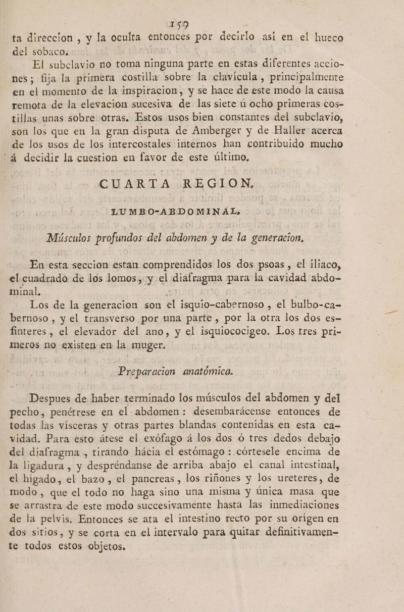 ta direccion , y la oculta entonces por decirlo asi en el hueco del sobaco. El subclavio no toma ninguna parte en estas diferentes accio- nes; fija la primera costilla sobre la clavícula, principalmente en el momento de la inspiracion, y se hace de este modo la causa remota de la elevacion sucesiva de las siete ú ocho primeras cos- tillas unas sobre «otras. Estos usos bien constantes del subclavio, son los que en la gran disputa de Amberger y de Haller acerca de los usos de los intercostales internos han contribuido mucho decidir la cuestion en favor de este último, CUARTA REGION, LUMBO-ABDOMINAL, Músculos profundos del abdomen y de la generacion, En esta seccion estan comprendidos los dos psoas , el iliaco, el cuadrado de los lomos , Y el alidluagiga ii la cavidad abdo- minal. Los de la generacion son cl oo , el bulbo-ca- bernoso , y el transverso por una parte , por la otra los dos es- finteres , el elevador del ano, y el isquiococigeo. Los tres pri- meros no existen en la muger. Preparacion anatómica. Despues de haber terminado los músculos del abdomen y del pecho, penétrese en el abdomen: desembarácense entonces de todas las vísceras y otras partes blandas contenidas en esta ca- vidad. Para esto átese el exófago á los dos ú tres dedos debajo del diafragma , tirando hácia el estómago : córtesele encima de la ligadura , y despréndanse de arriba abajo el canal intestinal, el higado, el bazo, el pancreas , los riñones y los ureteres, de _ modo, que el todo no haga sino una misma y Única masa que se arrastra de este modo succesivamente hastá las inmediaciones de la pelvis. Entonces se ata el intestino recto por su origen en dos sitios, y se corta en el intervalo para quitar definitivamen= te todos estos objetos,
