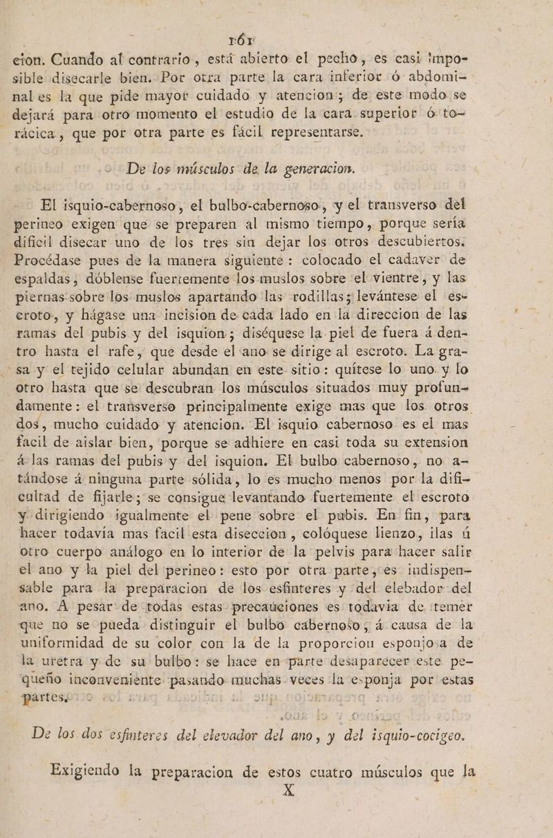 . rór cion. Cuando al contrario, está abierto el pecho, es casi impo- sible disecarle bien. Por otra parte la cara inferior Ó abdomi-=- nal es la que pide mayor cuidado y atencion; de este modo se | dejará para otro momento el estudio de la cara superior ó-to- - rácica., que por otra parte es fácil representarse. De los músculos de la generacion. El isquio-cabernoso , el bulbo-cabernoso,, y el transverso del perineo exigen que se preparen al mismo tiempo, porque sería dificil disecar uno de los tres sin dejar los otros descubiertos. Procédase pues de la manera siguiente : colocado el cadaver de espaldas, dóblense fuertemente los muslos sobre “el vientre, y las piernas'sobre los muslos apartando las rodillas; levántese el es- eroto:, y hágase una incision de cada lado en la direccion de las ramas del pubis y del isquion-; diséquese la piel de fuera 4. den- tro hasta el rafe, que desde el ano se dirige al escroto. La gra- sa y el tejido celular abundan en este sitio: quítese lo uno. y lo otro hasta que se descubran los músculos situados muy profun= damente : el transverso principalmente exigo mas que los otros dos, mucho cuidado y atencion. El isquio cabernoso es el mas facil de aislar bien, porque se adhiere en casi toda su extension á- las ramas del pubis y del isquion. El bulbo cabernoso, no a= tándose á ninguna parte sólida, lo es mucho menos por la difi- cultad de fijarle; se consigue levantando fuertemente el escroto y dirigiendo igualmente el pene sobre el pubis. En fin, para hacer todavía mas facil esta diseccion , colóquese lienzo, ilas ú otro cuerpo análogo en lo interior de la pelvis para hacer salir el ano y la piel del perineo: esto por otra parte, es indispen- sable para la preparacion de los esfinteres y del elebador del ano. A pesar' de todas estas precauciones es todavia de :temer que no se pueda distinguir el bulbo cabernoso, á causa de la uniformidad de su color con la de la proporcion esponjosa de la uretra y de su bulbo: se hace en parte desa parecer este pe- queño inconveniente pasando Fr veces ¿a CACA por estas partes. | A ei ds De los dos esfinteres del elevador del ano, y del isquio-cocigeo. Exigiendo la preparacion de estos cuatro músculos que la X