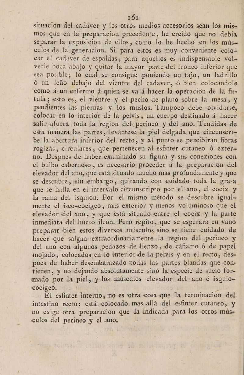 > 0 situación: del cadáver y los otros medios accesorios sean los mis- mos que «en la preparacion precedente, he creido que no debia separar la exposicion de ellos, como lo he lecho en los mús-= culos de la generacion. St para estos es muy conveniente colo- car el cadáver de espaldas, para. aquellos es indispensable vol- verle boca abajo y quitar la mayor parte del tronco inferior que sea posible; lo cual. se consigue poniendo un tajo, un ladrillo ó un leño debajo del vientre del cadaver, ú bien colocándole como á un enfermo quien se va á hacer la «operación de la fis- tula; esto es, el viéntre y el pecho de plano sobre la mesa, y pendientes las piernas y los muslos. Tampoco debe olvidarse, colocar en lo interior de la pelvis, un cuerpo destinado á hacer salir afuera toda la region del perineo y del ano. Tendidas «de esta manera las partes , levántese la piel delgada que Circunseri= be la abertura inferior del recto, y al punto se percibirán fibras rogizas , circulares, que pertenecen al esfinter cutáneo Ó exter no. Despues de haber examinado su figura y «sus conexiones con el bulbo cabernoso , es necesario. proceder á la ¡preparación del elevador del ano, que está situado mucho mas profundamente y que se descubre, «sin :embargo , quitando con cuidado toda la grasa que se halla en el intervalo circunscripto por el ano, el cocix y la rama del isquion, Por el mismo método se xn igual- 'mente «el isco-cocigeo,-mas exterior y menos voluminoso que el elevador «del ano, y que está situado entre el «cocix y la parte inmediata del hueso ¡leon. Pero repito. «que se esperará en vano preparar bien estos diversos músculos sino se tiene Cuidado de hacer que salgan «extraordinariamente la region del permeo y del ano con algunos pedazos de lienzo , de cáñamo ó de papel mojado, colocados en lo interior de la pelas y en el recto, des- pues de haber desembarazado todas las partes blandas que con- tienen, y no dejando absolutamente sino la' especie de suelo for- mado por la piel, y.los músculos «elevador del- ano é isquio= COCIgeo. El esfinter interno, no es “otra «cosa que la terminacion del intestino recto: está. o mas allá del esfinter cut: :ne0y, y no exige otra preparacion que la ce para los «otros mús- «culos del perineo y el .ano,