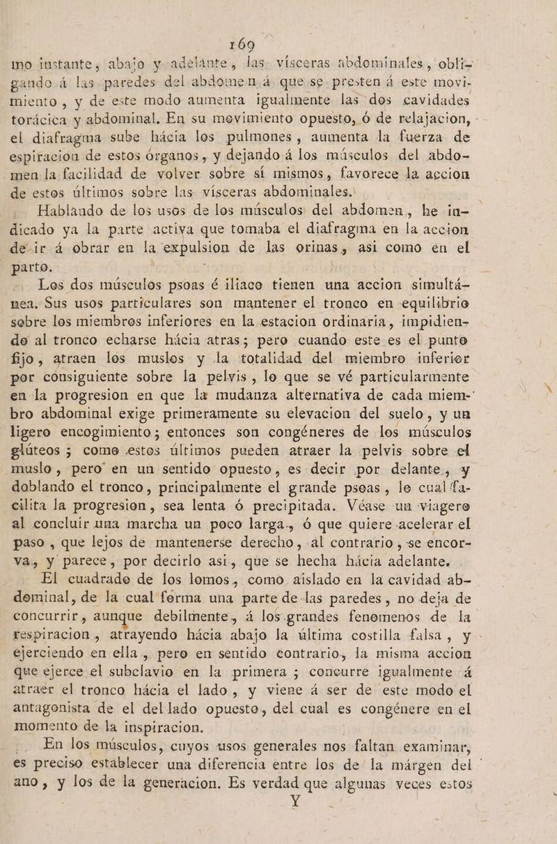 gando á las paredes del abdomen. 4 que se presten d este movi- miento , y de este modo aumenta Igualmente las dos cavidades el diafragma sube hácia los pulmones, aumenta la fuerza de espiracion de estos as eN dejando á los músculos del abdo- men la facilidad de volver sobre sí mismos, favorece la accion de estos últimos sobre las vísceras abdominales. -— Hablaudo de los usos de los músculos: del abdomen, he ¡n- dicado ya la parte activa que tomaba el diafragma en la accion de ir á obrar en la expulsion de las orinas, asi como en el - parto. : | Los dos músculos psoas é iliaco tienen una accion simultá- nea. Sus usos particulares son mantener el tronco en equilibrio sebre los miembros inferiores en la estacion ordinaria, impidien- do al tronco echarse hácia atras; pero cuando este es el punto fijo, atraen los muslos y la totalidad del miembro inferior bro abdominal exige primeramente su elevacion del suelo, y un ligero encogimiento ; entonces son congéneres de los músculos glúteos ; come «stes últimos pueden atraer la pelvis sobre el doblando el tronco, principalmente el grande pseas , le cual fa- cilita la progresion, sea lenta ú precipitada. Véase un viagero al concluir una marcha un poco larga., ó que quiere «acelerar el paso , que lejos de mantenerse derecho, -al contrario , se encor- va., y parece, por decirlo asi, que se hecha hácia adelante. El cuadrado de los lomos, como aislado en la cavidad ab- dominal, de la cual forma una parte de-las paredes , no deja de concurrir, aunque debilmente, á los grandes fenomenos qe la. A ejerciendo en ella , pero en sentido eontrario, la misma accion que ejerce el subclavio en la primera ; concurre igualmente á atraer el tronco hácia el lado, y viene á ser de este modo el antagonista de el del lado opuesto, del cual es congénere en el momento de la inspiracion, En los músculos, cuyos usos generales nos faltan examinar, es preciso establecer una diferencia entre los de la márgen uk ano , y los de la generacion. Es verdad que algunas veces estos « a