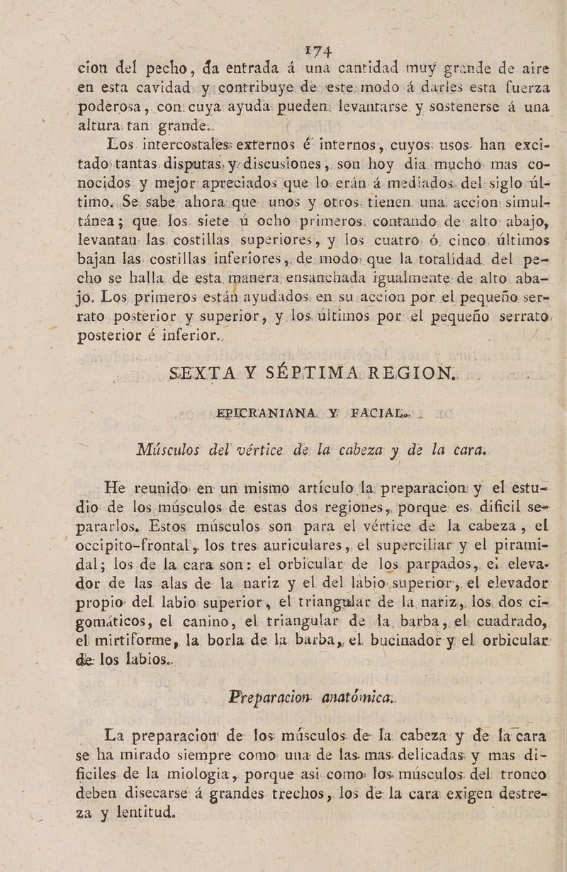 | 17 cion del pecho, da entrada á una cantidad muy grande de aire en esta cavidad. y contribuye de 'este.modo á darles esta fuerza - poderosa, con: cuya: ayuda: Ona levantarse. y sostenerse á una altura: tan: grande.. Los. intercostales: externos é' internos, cuyos: usos: han exci- tado: tantas. disputas, y, discusiones ,. sóñtdoy dia. mucho: mas co- nocidos: y mejor apreciados que lo.erán: 4 mediados. del siglo úl- timo. Se: sabe: ahora: que unos y otros. tienen, una. accion: simul- tánea ; que: los. siete ú ocho primeros. contando: de- alto: abajo, e las. costillas. superiores, y los cuatro: ó. cinco. últimos bajan las. costillas inferiores ,, de: modo: que la totalidad del pe- cho se halla de esta. manera ensanchada igualmente: de. alto. aba— jo. Los primeros cstádagudados en su aceion por el pequeño ser= rato posterior y superior, y los últimos por: el pequeño serrato, posterior é inferior., SEXTA Y SÉPTIMA REGION: EPICRANIANA. Y: FACIAL». . Músculos del' vértice de la cabeza y de la cara. He reunido: en un mismo: artículo la: preparacion: y el estu= dio. de los músculos de estas dos regiones, porque es. dificil se= —pararlos. Estos músculos son para el vértice de la cabeza, el occipito-frontal,. los tres auriculares, el superciliar y el pirami- dal; los de la cara sor: el orbicular de los. parpados,, e: eleva. dor de las alas de la. nariz y el del labio: superior, el elevador propio: del. labio superior, el triangular de la nariz,. los. dos ci- gomaticos, el canino, el triangular de la barba, el cuadrado, el: mirtiforme, la borla de la barba,, el bucinador y el. orbicular: de: los labios.. Preparacion. anatómica. La preparacion de los músculos de la: cabeza y de la cara se ha mirado siempre como: una de las. mas. delicadas y mas di- ficiles. de la miologia , porque asi como: los músculos. del: tronco al disecarse á grandes trechos,. los de la cara exigen destre- a y lentitud.