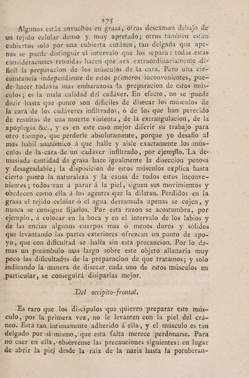 | Algunos están envueltos en grasa, otros descansan debajo de' cubiertos solo por:una cubierta cutánea, tan delgada que ape- pas se puede distinguir el intervalo que los separa: todas .estas - consideraciones reunidas hacen q “sea extraordinariamente «di- ficil la preparacion «de los músculos de la cara. Pero una cir- eunstancia independiente de estos primeros inconvenientes, pue- de hacer:todavia mas embarazosa ¡la ¡preparacion de estos mús- culos; es la mala calidad del cadáver. En efecto, no se ¡puede | decir hasta que punto son dificiles de disecar Aé «músculos de la cara.de los cadáveres infiltrados, ó de los que han perecido de resultas de una muerte violenta, de la extrangulacion, de la apoplegía Stc., y es en este caso mejor diferir su trabajo para Otro tiempo): que perderle . absolutamente, porque yo desafio al mas habil anatómico :á que «halle y .aisle exactamente .los :mús- culos de la:cara «de un .cadáver infiltrado, por ejemplo. La de-. masiada cantidad de grasa 'hace igualmente la disección penosa y desagradable; la disposicion de estos músculos explica hasta nientes ¿'todosryvan 4 parar á la piel, siguen sus movimientos y obedecen.como:ella á.los agentes.que la dilatan. Perdidos «en la grasa el tejido .celular:ó el agua derramada apenas se .cojen, y nunca -se. consigue «fijarlos. Por «esta razon se acostumbra, por ejemplo, á colocar:en la boca y en el intervalo de los labios y de las encías «algunos «cuerpos mas ó menos duros y sólidos que levantando las partes -exteriores «ofrezcan .un punto «de .apo- yo, que con dificultad .se halla -sin-esta precaucion. Por lo de- mas un preámbulo mas largo «sobre este objeto allanaria muy poco las dificultades de la preparacion de que tratamos; y solo indicando la: manera de disecar cada uno de estos músculos en poemas, se. Po SS a mejor. ¿Del > occipito- frontal, -Es raro que los e inilas. “que “quieren preparar este :mús- neo. Está tan «íntimamente adherido á ella, y el músculo. es tan no caer en ella ¡¡bitreónse: las: precauciones siguientes: en lugar de abrir la pie] desde la raiz de la nariz hasta la potuberan-