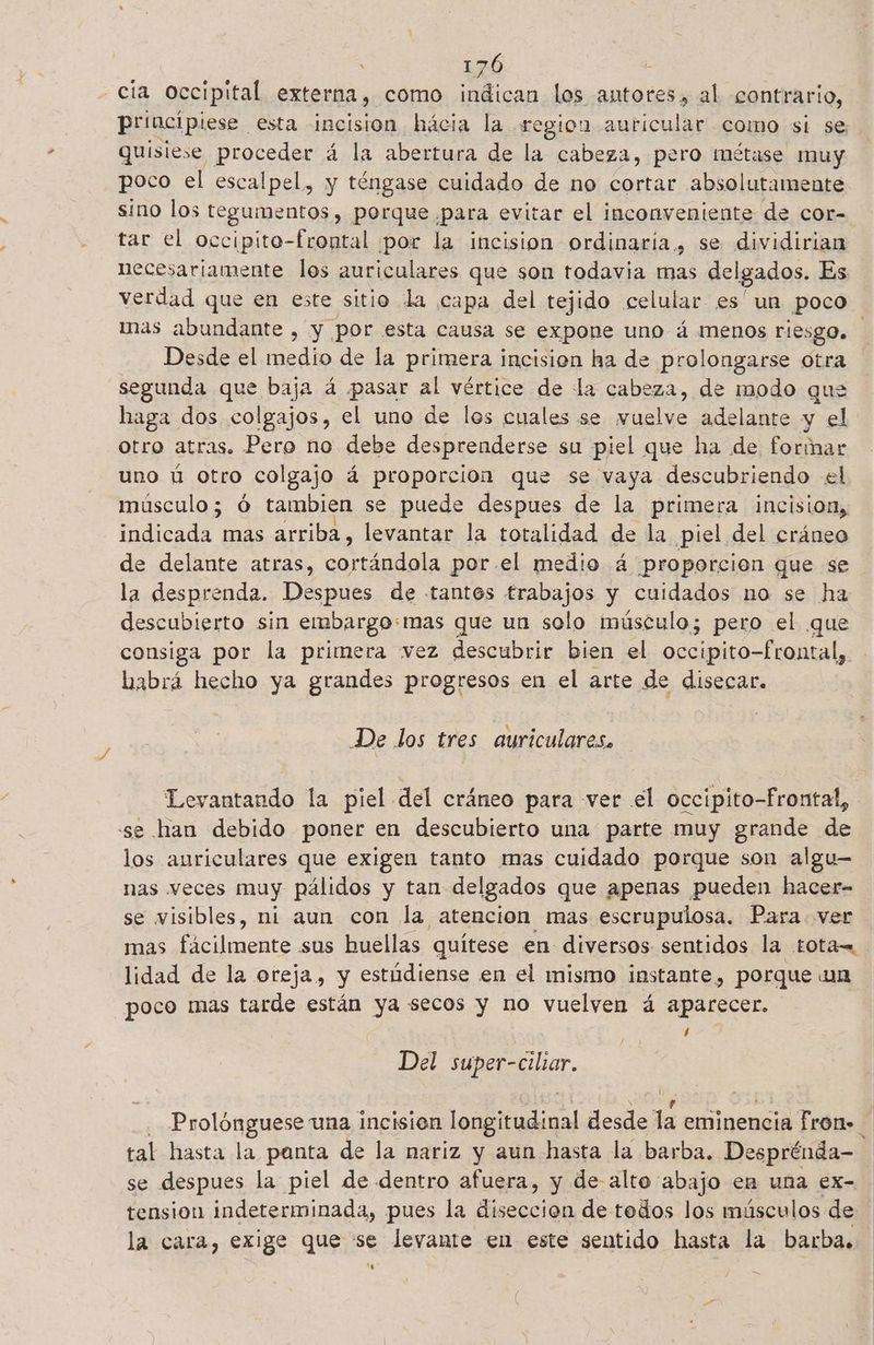 CÍA occipital externa, como indican los antores, al contrario, principiese esta incisión hácia la region auricular como si se. quisiese proceder á la abertura de la cabeza, pero métase muy poco el escalpel, y téngase cuidado de no cortar absolutamente sino los tegumentos , porque ¿para evitar el inconveniente de cor- tar el occipito-frontal por la incision ordinaria, se dividirian necesariamente los auriculares que son todavia mas delgados. Es verdad que en este sitio la capa del tejido celular es'un poco mas abundante , y por esta causa se expone uno á menos riesgo. Desde el medio de la primera incision ha de prolongarse otra segunda que baja á pasar al vértice de la cabeza, de modo que haga dos colgajos, el uno de los cuales se wmuelve adelante y el otro atras. Pero no debe desprenderse su piel que ha de formar uno ú otro colgajo á proporcion que se vaya descubriendo el músculo; ó tambien se puede despues de la primera ¡incision, indicada mas arriba, levantar la totalidad de la piel del cráneo de delante atras, do ia ala por.el medio 4 proporcion que se la desprenda. Despues de tantes trabajos y cuidados no se ha descubierto sin embargo: mas que un solo imúsculo; pero el que consiga por la primera vez descubrir bien el occipito-frontal, habrá hecho ya grandes progresos en el arte de disecar. De los tres auriculares. Levantando la piel del cráneo para ver el occipito-frontal, se han debido poner en descubierto una parte muy grande de los auriculares que exigen tanto mas cuidado porque son algu— nas veces muy pálidos y tan delgados que apenas pueden hacer- se visibles, ni aun con la atencion mas escrupulosa. Para ver mas fácilmente sus huellas quítese en diversos sentidos la tota=. lidad de la oreja, y estúdiense en el mismo instante, porque un poco mas tarde están ya secos y no vuelven á aparecer. / Del ea Prolónguese una incisión dal desde 4 eminencia fron. tal hasta la panta de la nariz y aun hasta la barba. Desprénda- se despues la piel de dentro afuera, y de alto abajo en una ex- tension indeterminada, pues la diseccion de todos los músculos de la cara, exige que se levante en este sentido hasta la barbas 4 =
