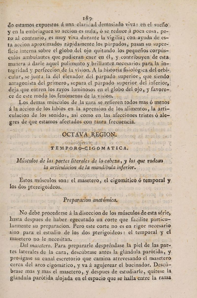 er 189: do estamos expuestos 4 una- claridad demasiado viva: en el sueño y en la embriaguez su accion es nula, ó se reduce á ¡poca cosa, pe- ro al contrario, es muy viva Eh la vigilia; concayuda de es ta accion aproximados rápidamente los pirpados, pasan su super- ficie interna sobre el globo del ojo quitando los pequeños corpús- culos ambulautes que pudieran caer en él, y. contribuyen. de esta manera á darle aquel pulimento y brillantez,necesarios para la in- tegridad y perfeccion.de la vision, Á la historia fisiológica del orbi- cular, se junta la del elevador del párpado superior, que siendo. antagonista del primero, separa el párpado superior del inferior, deja que entren los rayos luminosos en el globo. ee ojo, 3 favore=. ce de este modo los fenómenos de la vision. :. .. Los demas músculos de Ja cara se.refieren cs mas ó ) menos á la accion de los labios en la aprension de los alimentos, la arti- culacion de los sonidos, (asi como en las afecciones tristes d ale- gres de que estamos afectados con tanta frecuencia, OCTAVA h REGION. sE 201 0812 pl TIMPORO-CIGOMATICA.. Músculos de las partes irceaids de la,cabeza, y los que rodean la jarsioulacion: de le enondibula inferior» Bula músculos son: el etarra el cigomático ó temporal y los dos ptereigoideos, Preparacion anatómica, No debe procederse á la diseccion de los músculos de esta série, hasta despues de haber egecutado un corte que facilite particu= larmente su preparacion. Pero este corte no es en rigor necesario sino para el estudio de los dos pterigoideos: el temporal y el masetero no le necesitan. Del masetero. Para prepararle despréndase la piel de las par= tes laterales de la cara, descúbrase antes la glándula parótida, y prosigase su canal escretorio que camina atrevesando el masetero cerca del arco cigomático, y va á agujerear el bucinador. Descú- brase mas y mas el masetero,. y despues de estudiarle, quítese la glándula parótida alojada en el espacio que se halla entre la rama