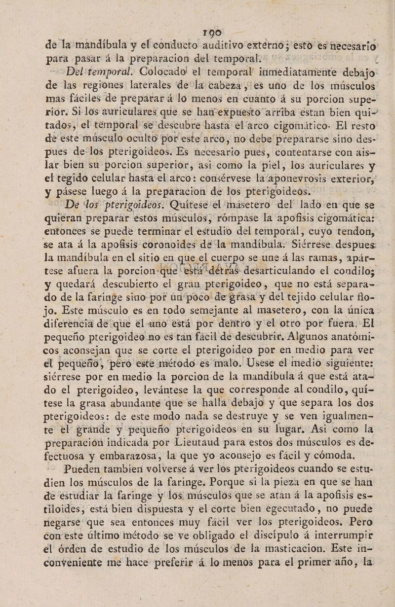 de la mandibula y el conducto auditivo externo; esto es necesario para pasar á la preparacion del temporal. * Del temporal. Colocado' el temporal luetediaranieiiós debajo de las regiones laterales de la cabeza ,'es uno de los músculos mas fáciles de preparará lo menos en cuanto á su porcion supe- rior. Si los auriculares que se han expuesto arriba estan bien qui- tados, el temporal se descubre hasta él arco cigomático- El resto de este músculo ocultó por este arco, no debe prepararse sino des- pues de-los pterigoídeos. Es necesario pues, contentarse con ais- lar bien su porcion superior, asi como la piel, los auriculares y el tegido celular hasta:el afco: consérvese la “aponevrosis exterior, y pisos luego á la preparacion de los pterigoideos. De los prerigoideos. Quítese el : masetero del' lado en que se quieran preparar estos músculos, rómpase la apofisis cigomática: entonces se puede terminar el estudio del temporal, cuyo tendon, se ata á la apofisis coronoides dela mandíbula. Siérrése despues: la mandíbula en el sitio en ques el cuerpo se une á las ramas, apár- tese afuera la porcion:que está détras desarticulando el condilos y quedará descubierto el gran pterigoideo, que no está separa- do de la faringe sino por unpoco de grasa y del tejido celular flo- jo. Este músculo es en todo semejante al masetero, con la única diferencia de que él uno está por dentro y el otro por fuera. El pequeño pterigoideo. no es tán fácil de descubrir. Algunos anatómi- cos ¡aconsejan que se corte el pterigoideo por en medio para ver el pequeño, pero este método es malo. Usese el medio siguiente: siérrese por en medio la porcion de la mandíbula á que está ata= do el pterigoideo, levántese la que corresponde al condilo, quí- -tese la grasa abundante que se halla debajo y que separa los dos pterigoideos: de este modo nada se destruye y se ven igualmen- te el grande y pequeño pterigoideos en su lugar. Asi como la preparación indicada por Lieutaud para estos dos músculos es de- fectuosa y embarazosa, la que yo aconsejo es fácil y cómoda. Pueden tambien volverse á ver los pterigoideos cuando se estu- dien los músculos de la faringe. Porque si la pieza en que se han de estudiar la faringe y los músculos que se atan á la apofisis es- tiloides, está bien dispuesta y el corte bien egecutado, no puede negarse que sea entonces muy fácil ver los pterigoideos. Pero con este último inétodo se ve obligado el discípulo á interrumpir el órden de estudio de los músculos de la masticacion. Este im= conveniente me hace preferir á lo menos para el primer año, la