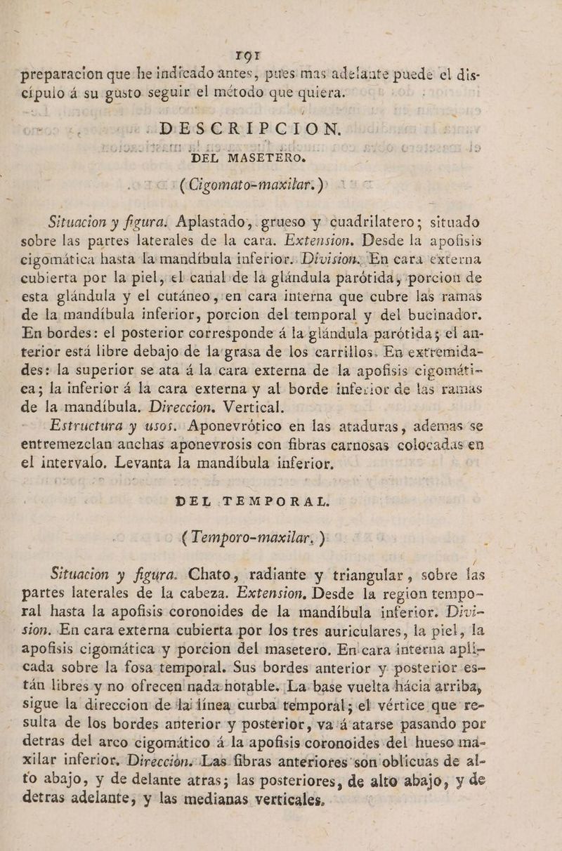 rOQr preparacion que he indicado antes, pues mas adelante puede el dis- cípulo á su gusto seguir el método que quiera. . co DESCRIPCION, MECO DEL MASETERO. c+ ( Cigomato=maxilar. ) Situacion y figura. Aplastado,. grueso y cuadrilatero; situado sobre las partes laterales de la cara. Extension. Desde la apofisis cigomática hasta la: mandíbula inferior. Division. En cara externa cubierta por la piel, el canal de la glándula parótida; porcion de esta glándula y el cutáneo,:en cara interna que cubre las ramas de la mandíbula inferior, porcion del temporal y del bucinador. En bordes: el posterior corresponde á la glándula parótidas el an- terior está libre debajo de la:grasa de los carrillos. En extremida- des: la superior se ata á la cara externa de la apofisis cigomáti- ea; la inferior á la cara externa y al borde inferior de las ramas de la mandibula. Direccion. Vertical. Estructura y usos. Aponevrótico en las ataduras, ademas se entremezclan anchas aponevrosis con fibras carnosas colocadas en el intervalo. Levanta la mandíbula inferior, DEL TEMPORAL. (Temporo-maxilar, ) 5 Situacion y figura. Chato, radiante y triangular , sobre las partes laterales de la cabeza. Extension. Desde la region tempo- ral hasta la apofisis coronoides de la mandíbula inferior. Divi- sion. En cara externa cubierta por los tres auriculares, la piel, la apofisis cigomática y porcion del masetero. En cara interna apli- cada sobre la fosa temporal. Sus bordes anterior y. posterior es- tán libres y no ofrecea nada notable. La base vuelta hácia arriba, sigue la direccion de lai línea curba temporal; el vértice que re- sulta de los bordes anterior y posterior, va'4'atarse pasando por detras del arco cigomático á la apofisis coronoides del hueso maá- xilar inferior. Dirección. Las fibras anteriores “son oblicuas de al- to abajo, y de delante atras; las posteriores, de alto abajo, y de detras adelante, y las medianas verticales, |