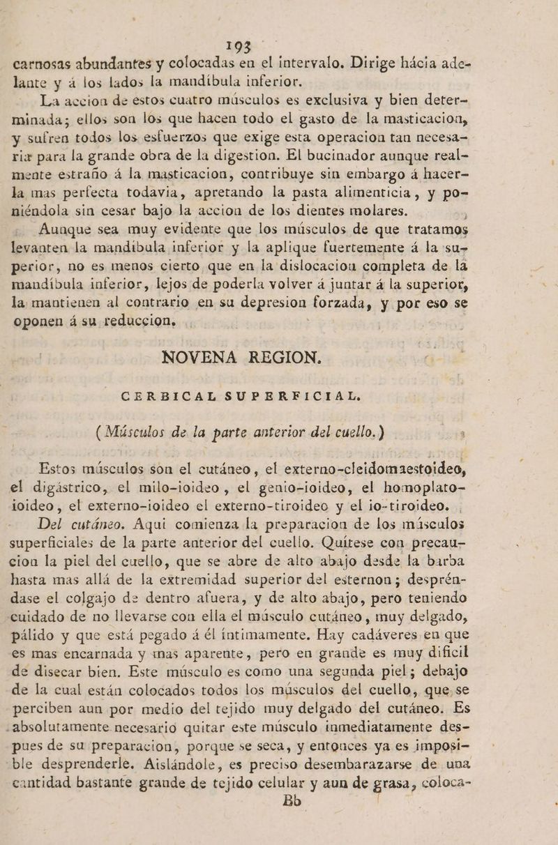 carnosas abundantes y colocadas en el intervalo. Dirige hácia ade- lante y á los lados la mandíbula inferior. La accion de estos cuatro músculos es exclusiva y bien deter- minada; ellos son los que hacen todo el gasto de la masticacion, y sufren todos los esfuerzos que exige esta operacion tan necesa- rix para la grande obra de la digestion. El bucinador aunque real- mente estraño á la masticación, contribuye sin embargo á hacer- la mas perfecta todavia, apretando la pasta alimenticia, y po- niéndola sin cesar bajo la accion de los dientes molares. ' Aunque sea muy evidente que los músculos de que tratamos levauten la mandibula inferior y la aplique fuertemente á la su- perior, no es menos cierto que en la dislocación completa de la mandíbula inferior, lejos de poderla volver á juntar á la superior, la mantienen al contrario en su SAPESiaa: forzada, y por eso se oponen á su reduccion. NOVENA REGION. Cs CERBICAL SUPERFICIAL, (Músculos de la parte anterior del cuello.) ts Estos músculos son el cutáneo, el externo-cleidomaestoideo, el digástrico, el milo-ioideo, el geuio-ioideo, el homoplato- ioideo , el externo-ioideo el externo-tiroideo y el ¡o-tiroideo. Del cutáneo. Aqui comienza la preparacion de los másculos superficiales de la parte anterior del cuello. Quítese con precau- cion la piel del cuello, que se abre de alto abajo desde la barba hasta mas allá de la extremidad superior del esternon ; desprén- dase el colgajo de dentro afuera, y de alto abajo, pero teniendo cuidado de no llevarse con ella el músculo cutáneo, muy delgado, pálido y que está pegado á él íntimamente. Hay cadáveres en que es mas encarnada y mas aparente, pero en grande es muy dificil de disecar bien. Este músculo es como una segunda piel; debajo de la cual están colocados todos los músculos del cuello, que, se perciben aun por medio del tejido muy delgado del cutáneo. Es «absolutamente necesario quitar este músculo inmediatamente des- pues de su preparacion, porque se seca, y entouces ya es i¡mposi- ble desprenderle. Aislándole, es preciso desembarazarse de una cantidad bastante grande de tejido celular y aun de pasa , coloca- Bo