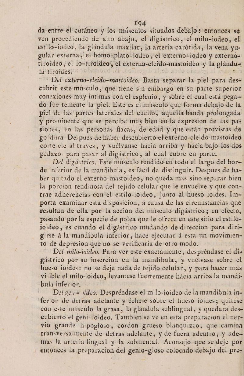 j 10 da entre el cutáneo y los músculos situados debajo * entonces se ven procediendo de alto abajo, el digástrico, el milo-iodeo, el estilo-iodeo, la glándula maxilar, la arteria carótida, la vena yu- gular externa, el hómo=plato- lodos el externo- todeo y externo- tiroideo, el 10- tiroideo,, te externo-cleido- cier y la glándux la tiroides. LO 4 | Del CROÚOCilAadO Inalstoiass: Basta separar la piel para des- cubrir este músculo, que tiene sin embargo en su parte superior conexiones muy íntimas con el esplenio, y sobre el cual está pega- do fuertemente la piel. Este es el músculo que forma debajo de la piel de lás partes laterales del cue llo, aquella banda prolongada y prominente que se percibe muy bién: enla expresion de las pa-= siones, en las personas flacas, de edad y que están provistas de gordura Despues de haber descubierto elexterno-cleido-mastoideo corte ele al traves, y vuélvanse hácia arriba y hácia bajo los dos pedazo. para pasar al digástrico, al cual cubre en parte, ] Del d:gástrico. Este músculo tendido en todo el largo del bor- de inierior de la mandíbula , es fácil de distinguir. Despues de ha- ber quitado el externo-mastoideo, no queda mas sino separar bien la porcion tendinosa del tejido celular que le envuelve y que con-- trae adherencias con'el estilo-ioideo, junto al hueso ¡oides. Im- porta examinar esta disposicion, á causa de las circunstancias que resultan de ella por la accion del músculo digástrico; en efecto, pasando por la especie de polea que le ofrece en este sitio el estilo- joideo, es cuando el digástrico mudando de direccion para diri- girse á la mandíbula inferior, hace ejecutar á esta un movimien- to de depresion que no se verificaria de otro modo. Del milo-ioideo. Para ver este exactamente, despréndase el di- gástrico por su insercion en la mandíbula, y vuélvase sobre el hueso to:des: no se deje nada de tejido celular, y para hacer mas vi ¡ble el milo-ioideo, levántese fuertemente hácia arriba la mandí- bula inferior. Del geió= video. Despréndase el milo-ioideo de la mandibu'a ín- ferior de detras adelante y échese sobre el hueso ¡oides; quítese cou este másculo la grasa, la glándula sublingual, y quedará des- cubierto el geni-¡oideo. Tambien se ve en esta preparacion el ner- vio grande hipogloso, cordon grueso blanquizco, que camina tran>versalmente de detras adelante, y de fuera adentro, y aude mas la arteria lingual y la submental. Aconsejo que se deje por entonces la preparacion del genio-gloso colocado debajo del pre=
