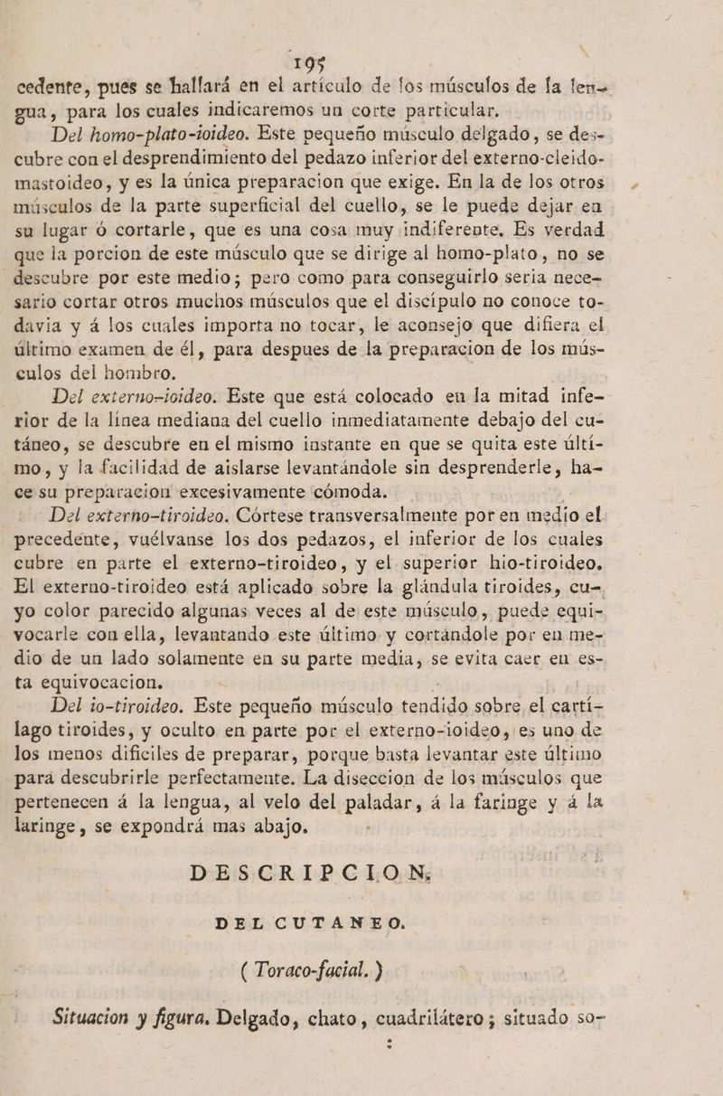 cedente, pues se hallará en el artículo de fos músculos de la len= gua , para los cuales indicaremos un corte particular, Del homo-plato-10ideo. Este pequeño músculo delgado, se des- cubre con el desprendimiento del pedazo inferior del externo-cleido- mastoideo, y es la única preparacion que exige. En la de los otros músculos de la parte superficial del cuello, se le puede dejar eu su lugar ó cortarle, que es una cosa muy indiferente, Es verdad que la porcion de este músculo que se dirige al homo- plato, no se descubre por este medio; pero como para conseguirlo sería nece- sario cortar otros muclhos músculos que el discipulo no conoce to- davia y á los cuales importa no tocar, le aconsejo que difiera el último examen de él, para despues de la preparacion de los mús- culos del hombro. Del externo-ioideo. Este que está colocado en la mitad infe- rior de la línea mediana del cuello inmediatamente debajo del cu- táneo, se descubre en el mismo instante en que se quita este últi- mo, y la facilidad de aislarse levantándole sin desprenderle, ha- ce su preparacion excesivamente cómoda. Del externo—tiroideo. Córtese transversalmente por en medio el precedente, vuélvanse los dos pedazos, el inferior de los cuales cubre en parte el externo-tiroideo, y el superior hio-tiroideo. El externo-tiroideo está aplicado sobre la glándula tiroides, cu- yo color parecido algunas veces al de este músculo , puede equi- vocarle con ella, levantando este último. y cortándole por en me- dio de un lado solamente en su parte media, se evita caer en es- ta equivocacion, Del to-tiroideo. Este pequeño músculo cogdida sobre el cartí- lago tiroides, y oculto en parte por el externo-ioideo, es uno de los menos deitos de preparar, porque basta levantar este último para descubrirle perfectamente. La diseccion de los músculos que pertenecen á la lengua, al velo del paladar, á la faringe y á la laringe , se expondrá mas abajo. * DESCRIPCION; DEL CUTANEO. ( Toraco-facial. ) Situacion y figura. Delgado, chato, cuadrilátero ; situado so- La nl