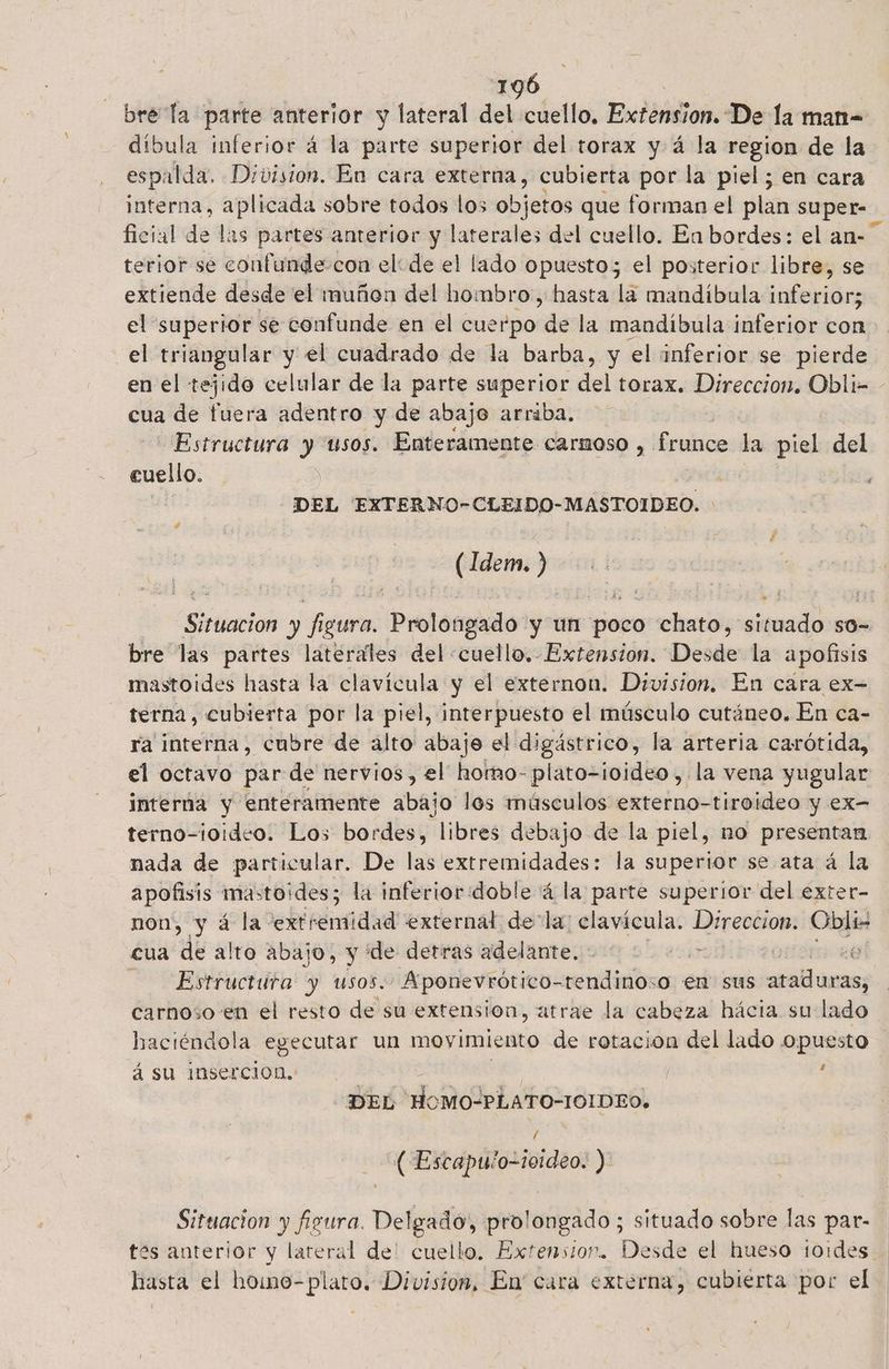 bre la parte anterior y lateral ne cuello, Extension. De la man= dibula inferior á la parte superior del torax y á la region de la espalda. Division. En cara externa, cubierta por la piel; en cara interna, aplicada sobre todos los objetos que forman el plan super ficial de las partes anterior y laterales del cuello. En bordes: el an- terior se confunde-con el: de el lado opuesto; el posterior libre, se extiende desde el muñon del hombro, hasta la mandíbula ¡feia el superior se confunde en el cuerpo de la mandíbula inferior con el triangular y el cuadrado de la barba, y el inferior se pierde en el tejido celular de la parte superior del torax. Direccion. Obli- - cua de fuera adentro y de abajo arriba. Estructura y usos. Enteramente carmoso , frunce la piel del cuello. | DEL EXTERNO-CLEIDO-MASTOIDEO. (Idem. >) Situacion y figura. Prolongado y un poco chato, situado so- bre las partes laterales del «cuello, Extension. Desde la apofisis mastoides hasta la clavícula y el externon. Division. En cara ex- terna, cubierta por la piel, interpuesto el músculo cutáneo. En ca- ra interna, cubre de alto abaje el digástrico, la arteria carótida, el octavo par de nervios, el hotmo- plato-ioideo ,.la vena yugular interna y enteramente abajo los músculos externo-tiroideo y ex- terno-ioideo. Los bordes, libres debajo de la piel, no presentan nada de particular. De las extremidades: la superior se ata á la apofisis mastoides; la inferior:doble á la parte superior del exter- non, y á la extremidad external de la: clavícula. Direccion. Liga cua de alto abajo, y de detras adelante. : Pos Le Estructura y usos. Aponevrótico- sendiniós o en sus ataduras, carnoso en el resto de su extension, atrae la cabeza hácia su lado haciéndola egecutar un movimiento de rotacion del lado opuesto á su inserción. A , DEL HoMO-PLATO-IOIDEO. ( (Escapulo-ioideo. ) Situacion y figura. Delgado, prolongado ; situado sobre las par- tes anterior y lateral de! cuello. Extensior. Desde el hueso toides. hasta el homo-plato. Division, En' cara externa, cubierta por el