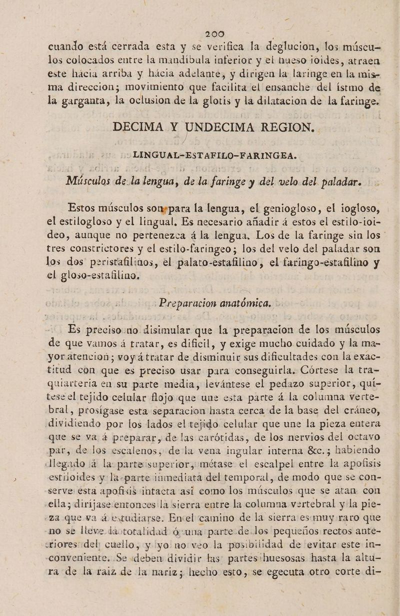 cuando está ola y se verifica la deglucion, los múscu= los colocados entre la mandiíbala inferior y el trueso ¡oides, atraen este hacia arriba y hácia adelante, y dirigen la laringe en la mis- ma direccion; movimiento que facilita el ensanche del ístmo de la garganta, la oclusion de la glotis y la dilatacion de la faringe. DECIMA Y UNDECIMA REGION. Y > LINGUAL-ESTAFILO-FARINGEA. | Músculos de ña ll: dde la Ranildo y del velo del paladar. Es Estos músculos sonspara la lengua, el geniogloso, el ¡ogloso, el estilogloso y el lingual, Es necesario añadir á estos el estilo-i0i- deo, aunque no pertenezca á la lengua, Los de la faringe sin los ' tres constrictores y el estilo- -faringeo; los del velo del paladar son los dos peristafilinos, el palato- estafilino , el faringo- -estafilino y el gloso-estafilino. Preparacion anatómica, E Es preciso: no. iisalas que la preparacion de los músculos de que vamos á tratar, es dificil, y exige mucho cuidado y la ma- yor atencion; woy á tratar de dieron sus dificultades con la exac- titud con que es preciso usar para conseguirla. Córtese la tra- quiarteria en su parte media, levántese el pedazo superior, quí- tese el tejido celular flojo que une esta parte á la columna verte- bral, prosigase esta separacion hasta cerca de la base del cráneo, Iditidiendo por los lados el tejido celular que une la pieza entera que se va á preparar, de las carótidas, de los nervios del octavo pa de los escalenos, dela vena ingular interna 8cc.; habiendo legado :4 la: parte superior, métase el escalpel entre la apofisis estiloides y: la- parte inmediata del temporal, de modo que se con- serve: esta apofisis intacta así como los músculos que se atan con ella; y dirijase entonces la sierra entre la columna vertebral y la pie- za que va á estudiarse. Envel camino de la sierra ess muy.raro que no se lleve daototalidad ó:una parte. de.los pequeños:rectos ante- «riores «del; cuello, y yo no:veo la posibilidad de evitar este 10= «conveniente. .Se deben dividir tas: partes 'huesosas hasta la altu- ra de la raiz de la nariz; hecho esto, se egecuta otro corte di-