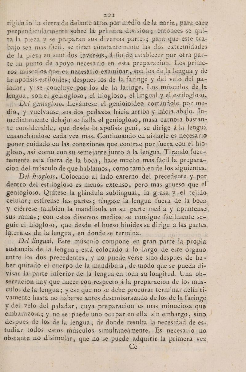 ripignio la sierrade delante atras par medio dela mariz, para case perpendicularmente sobre lá primera divisiong entonces se qui- ta la pieza y se preparan sus diversas partes; para que este tra- bajo sea mas fácil, se tiran constantemente las dos extremidades de la pieza en sentidos ¡nversos, 4 finida establecer por otra par- te un punto de apoyo necesario en esta preparacion. Los prime- ros músculos quees necesario.examinar son los de la lengua y de la apofisis estiloides; despues los de la faringe y del velo del pa- ladar, y se. .coucluye.por.los de la Jecipge: Los músculos de la lengua, somel geniogloso, el hiogloso, el lingual y el estiloglosa, Del geniogloso. Levántese el genioioideo cortándole por me-= dio, y vuelvánse, sus dos pedazos hácia arriba y. hácia. abajo. ln- mediatamente debajo: se halla el geniogloso , Masa carnosa bastan- te considerable, que desde la apofisis geni, se dirige á la lengua ensanchándose cada vez mas. Continuando en aislarle es necesario poner cuidado en las conexiones que contrae por fuera con el hio- gloso, asi como consu semejante junto á la lengua. Tirando fuer temente esta fuera de la boca, hace mucho mas fácil la prepara- cion del músculo de que hablamos, como tambien de los siguientes. Del hiogloso. Colocado al lado externo del precedente y por dentro del estilogloso es menos extenso, pero mas grueso que el geniogloso. Quitese la glándula sublingual, la grasa y el tejido celular; estirense las partes; téngase la lengua fuera de la boca y ciérrese tambien la mandíbula. en su parte media y apúntense, sus ramas; con estos diversos medios se consigue fácilmente se= guir el, hiogloso, que desde el hueso hioides se dirige á las partes, laterales de la lengua, en donde se termina. Del lingual. Este músculo compone en gran parte la propia sustancia de la lengua; está colocado á lo largo de este órgano entre los dos precedentes, y no puede verse sino despues de ha- ber quitado el cuetpo de la mandibula, de modo que se pueda di- visar la parte inferior de la lengua en po su longitud. Una ob- servación hay que liacer con respecto á la preparacion de los mús- culos de la lengua; y es: que no se debe procurar terminar definiti- vamente hasta no haberse antes deseibarazado de los de la faringe y del velo del paladar, cuya preparacion es mas minuciosa que embarazosa; 5 y no se puede uno ocupar en ella sin embargo, sino, - despues de los de la lengua; de donde resulta la necesidad de es- tudiar todos estos músculos simultaneámente. Es necesario no obstante no disimular, que no se puede adquirir la primera vez. or: