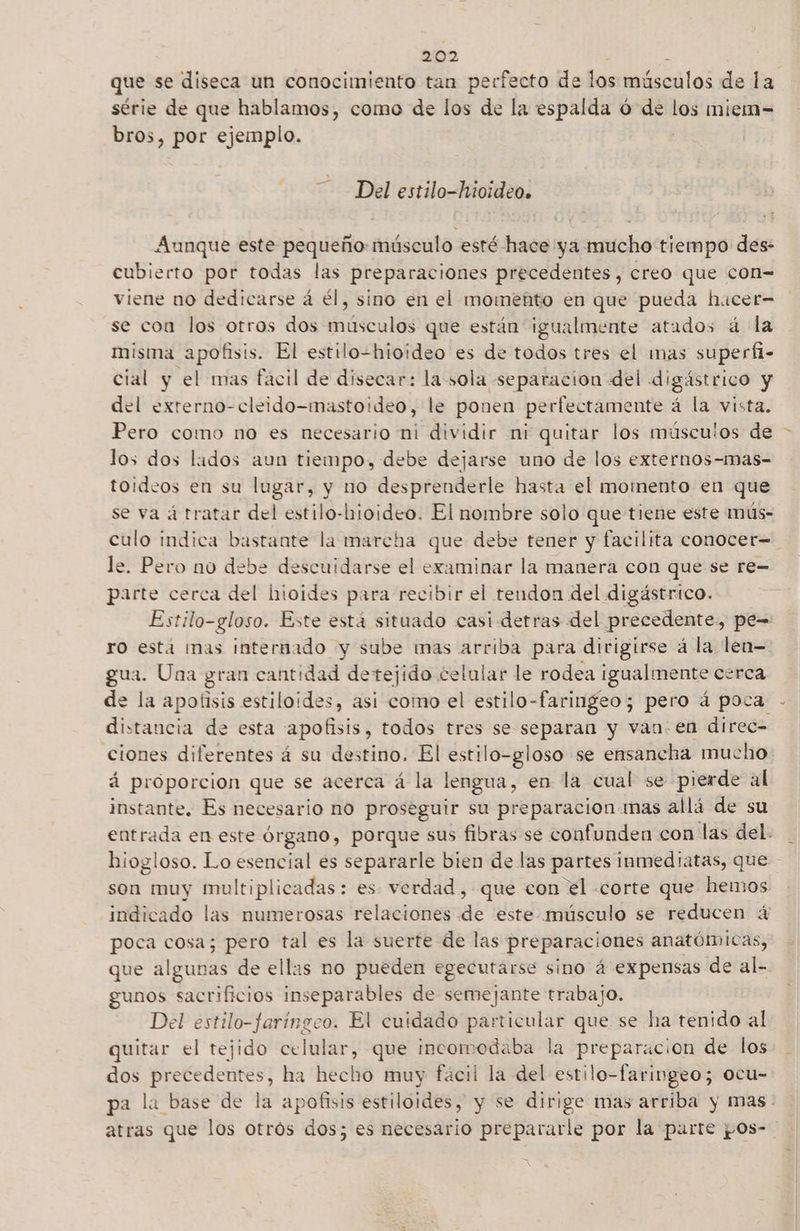 série de que hablamos, como de los de la espalda ó de los miem=- bros, por ejemplo. Del estilo-hioideo. Aunque este pequeño: músculo esté hace ya mucho tiempo des: cubierto por todas las preparaciones precedentes, creo que con= viene no dedicarse á él, sino en el momento en que pueda hucer= se coa los otros dos musculos que están igualmente atados á la misma apofisis. El estilo-hioideo es de todos tres el mas superfi- cial y el mas fácil de disecar: la sola separacion del digástrico y del externo-cleido-mastoideo, le ponen perfectamente á la vista. Pero como no es necesario ni dividir ni quitar los músculos de los dos lados aun tiempo, debe dejarse uno de los externos-mas- toideos en su lugar, y no desprenderle hasta el momento en que le. Pero no debe descuidarse el examinar la manera con que se re= parte cerca del hioides para recibir el tendon del digástrico. Estilo-gloso. Este está situado casi-detras del precedente, pe= ro está mas internado y sube mas arriba para dirigirse á la len gua. Una gran cantidad detejido celular le rodea igualmente cerca de la apotisis estiloides, asi como el estilo-faringeo; pero á poca distancia de esta apofisis, todos tres se separan y van: en direc= ciones diferentes á su destino. El estilo-gloso se ensancha mucho á proporcion que se acerca á la lengua, en la cual se pierde al instante, Es necesario no proseguir su preparacion mas allá de su hiogloso. Lo esencial es separarle bien de las partes inmediatas, que son muy multiplicadas: es verdad, que con el «corte que hemos indicado las numerosas relaciones de este músculo se reducen á poca cosa; pero tal es la suerte de las preparaciones anatómicas, que álgutias de ellas no pueden egecutarse sino á expensas de al- gunos sacrificios inseparables de semejante trabajo. Del estilo-faríngeo. El cuidado particular que se ha tenido al quitar el tejido celular, que incomodaba la preparacion de los dos siames? ha hecho muy facil la del estilo-faringeo; ocu- «