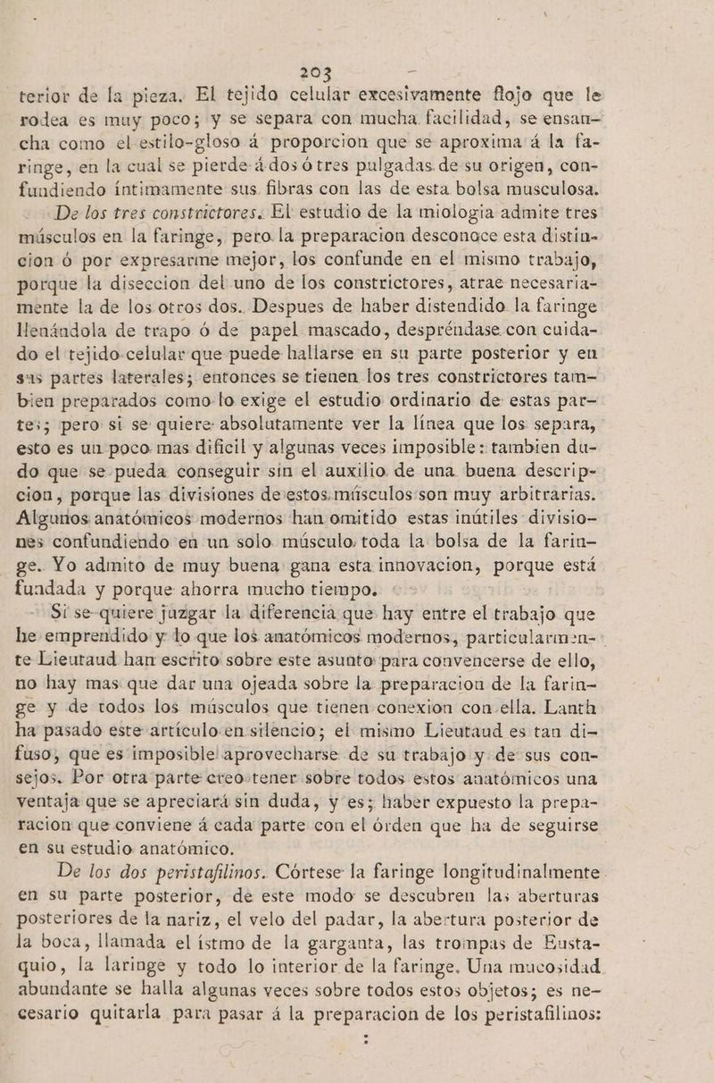 terior de la pieza. El tejido celular excesivamente flojo que le rodea es muy poco; y se separa con mucha. facilidad, se ensan- cha como el estilo-gloso á proporcion que se aproxima á la fa- ringe, en la cual se pierde-4dos ó tres pulgadas de su origen, con- fundiendo intimamente sus. fibras con las de esta bolsa musculosa. De los tres constrictores. El estudio de la miologia admite tres músculos en la faringe, pero. la preparacion desconoce esta distin- cion Ó por expresarme mejor, los confunde en el mismo trabajo, porque la diseccion del uno de los constrictores, atrae necesaria- mente la de los otros dos. Despues de haber distendido la faringe llenándola de trapo ó de papel mascado, despréndase con cuida- do el tejido-celular que puede hallarse en su parte posterior y en sas partes laterales; entonces se tienen los tres constrictores tam- bien preparados como lo exige el estudio ordinario de estas par= tes; pero si se quiere: absolutamente ver la línea que los separa, esto es un poco mas dificil y algunas veces imposible : tambien du- do que se pueda conseguir sin el auxilio de una. buena descrip- cion, porque las divisiones de:estos.mísculos:son muy arbitrarias. Algunos anatómicos modernos han omitido estas inútiles divisio- nes confundiendo en un solo. músculo: toda la bolsa de la farin- ge. Yo admito de muy buena gana esta innovacion, porque está fundada y porque ahorra mucho tiempo. | Si se-quiere juzgar la diferencia que hay entre el trabajo que Le emprendido y lo que los anatómicos modernos, particulariman=> te Lieutaud han escrito: sobre este asunto: para convencerse de ello, no hay mas que dar una ojeada sobre la. preparacion de la farin- ge y de todos los músculos que tienen conexion con.ella. Lanth ha pasado este artículo.en silencio; el mismo Lieutaud es tan di- fuso, que es imposible! aprovecharse de su trabajo yde sus con- sejos. Por otra parte creo tener sobre todos estos anatómicos una ventaja que se apreciará sin duda, y es; haber expuesto la prepa- racion que conviene á cada parte con el órden que ha de seguirse en su estudio anatómico. | De los dos peristafilinos. Córtese la faringe longitudinalmente. en su parte posterior, de este modo se descubren las aberturas posteriores de la nariz, el velo del padar, la abertura posterior de la boca, llamada el istmo de la garganta, las trompas de Eusta- quio, la laringe y todo lo interior de la faringe. Una mucosidad. abundante se halla algunas veces sobre todos estos objetos; es ne- cesario quitarla para pasar á la preparacion de los peristafilinos: