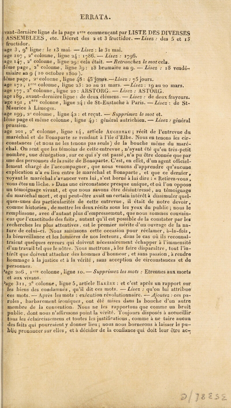 ERRATA. ! I ivant-(îernière ligne de la page i^re commençant par LISTE DES DIVERSES ASSEMBLEES, etc. Décret des a et 3 fructidor.Irisez ; des 5 et i3 fructidor. âge 3 , 9* ligne; le i3 mai- —Lisez : le 3i mai. âge 107 , 2*^00101106, ligne 24 : 1786. — Lisez : 179G. âge 1 47 , 2*^ coioîme, ligne 29: cela était, -^Retranchez lemotcela^. [éme page, 2® colonne, ligne 39 : 18 brumaire au 9. — Lisez : 18 vendé¬ miaire an 9 ( 10 octobre 1800). [orne page , 2« colonne , ligne 48 : 4^ jours.—Lisez : 76 jours. âge 172, colonne, ligue 23: 20 au 21 mars. —Lisez: 193020 mars. âge 177 , 2* colonne , ligne 20 : ARSTORG. —Lisez : ASTORG. âge 189 , avant-dernière ligne ; de deux élémens. —Lisez : de deux frayeurs. *9^ > colonne , ligne 24 : de St-Eustache à Paris. — Lisez : de St- Maurice à Limoges. i âge 199, 26 coloime , ligne 42 : et reçut. — Supprimez le mot et. j léme page et meme colonne , ligne 49 • général autrichien. — Lisez : général prussien. jage 201, 2*^ colonne, ligne 14? article Augereau ; récit de Pentrevue du I maréchal et de Bonaparte se rendant à Pile d’Elbe. Nous en tenons les cir- I constances (et nous ne les tenons pas seuls) de la bouche même du maré- f chai. On sent que les témoins de cette entrevue , n’ayant été qu’en très-petit 1 nombre , une dénégation , sur ce qui s’y est passé , n’a pu être donnée que par !une des personnes de la suite de Bonaparte. C’est, en effet, d’un agent officiel¬ lement chargé de l’accompagner , que nous venons d’apprendre qu’aucune explication n’a eu lieu entre le maréchal et Bonaparte, et que ce dernier, f voyant le maréchal s’avancer vers lui, s’est borné à lui dire : « Retirez-vous, t vous êtes un lâche, i) Dans une circonstance presque unique, et où l’on oppose k un témoignage vivant, et que nous savons être désintéressé, au témoignage I du maréchal mort, et qui peut-être avait un certain intérêt à dissimuler quel- I ques-unes des particularités de cette entrevue, il était de notre devoir, i comme historien, de mettre les deux récits sous les yeux du public; nous le I remplissons, avec d’autant plus d’empressement, que nous sommes convain- i eus que l’exactitude des faits , autant qu’il est possible de la constater par les recherches les plus attentives, est le premier mérite d’un ouvrage de la na¬ ture de celui-ci. Nous saisissons cette occasion pour réclamer, à-Ia-foîs , la bienveillance et les lumières de nos lecteurs , dans le cas où iis reconnaî- :< traient quelques erreurs qui doivent nécessairement échapper à l’immensité d’un travail tel que le nôtre. Nous mettrons , à les faire disparaître , tout l’in- I ' térêt que doivent attacher des hommes d’honneur , et sans passion, à rendre hommage h Injustice et à la vérité , sans acception de circonstances et de I personnes. ' ’age 206 , colonne , ligne 10. •—Supprimez les mots ; Etrennes aux morts et aux vivans. 9age 3II, 2^ colonne, ligne 5, article Barère ; et c’est après un rapport sur les biens des condatnnés , qu’il dit ces mots, —Lisez : qu’on lui attribue ces mots. — Après les mots : exécution révolutionnaire. — Ajoutez : ces pa¬ roles , barbarement ironiques , ont été mises dans la bouche d’un autre : membre de la convention. Nous ne les rapportons que comme un bruit [ public, dont nous n’affirmons point la vérité. Toujours disposés à accueillir tous les éclaircissemeiis et toutes les justifications , comme à ne taire aucun des faits qui pourraient y donner lieu ; nous nous bornerons à laisser le pu- hUç prononcer sur elles , et à décider de la confiance qui doit leur être ac- i t i .. i