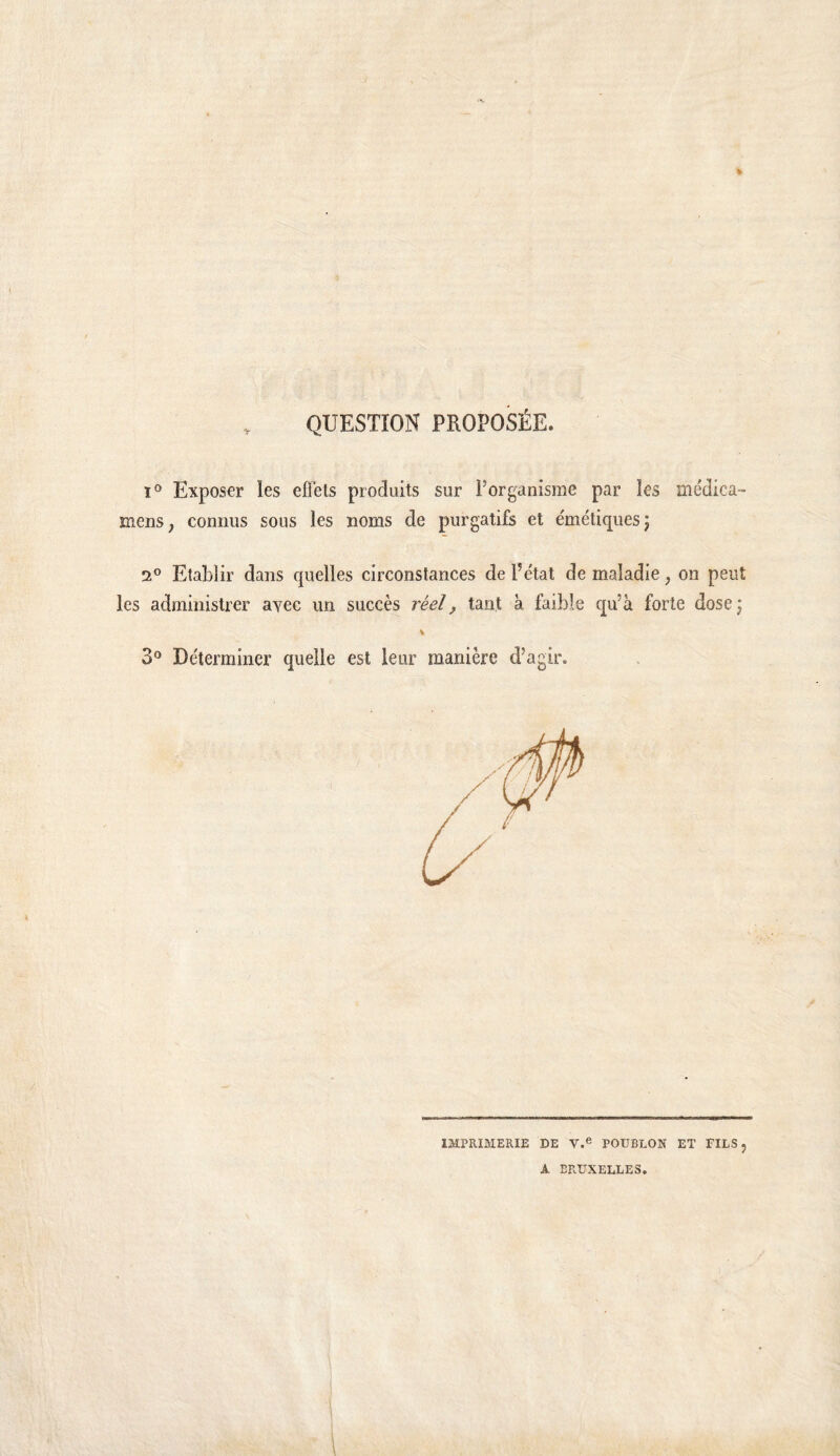 , QUESTION PROPOSÉE. 1° Expos€r les eflets produits sur l’organisme par les médica- menS; connus sous les noms de purgatifs et émétiques j 2° Etablir dans quelles circonstances de l’état de maladie, on peut les administrer avec un succès réel, tant à faible qu’à forte dose; 3° Déterminer quelle est leur manière d’agir. IMPRIMERIE DE PODBLON ET FILS, A BRUXELLES.
