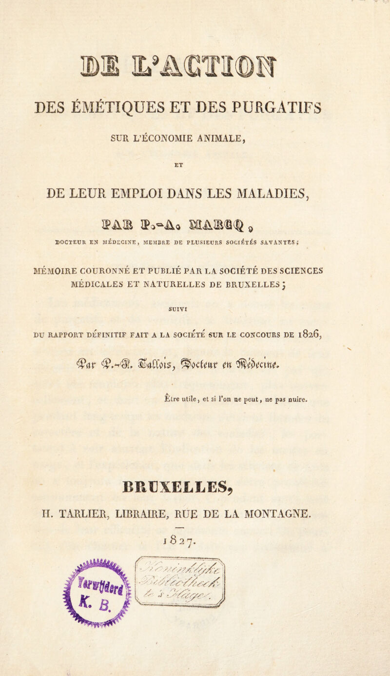 DES ÉMÉTIQUES ET DES PURGATIFS SUR L’ÉCONOMIE ANIMALE, ET DE LEUR EMPLOI DANS LES MALADIES, ÎPAÎE ÎPo-Ao DOCTEUR EN MÉDECINE, MEAIBRE DE PLUSIEURS SOCIÉTÉS SAVANTES | MÉMOIRE COURONNÉ ET PUBLIÉ PAR LA SOCIÉTÉ DES SCIENCES MÉDICALES ET NATURELLES DE BRUXELLES } SUIVI DU RAPPORT DÉFINITIF FAIT A LA SOCIETE SUR LE CONCOURS DE 18265 m Être utile, et si l’on ne peut, ne pas nuire. BRUXELLES, H. TARLIER, LIBRAIRE, RUE DE LA MONTAGNE. J B 2 7.