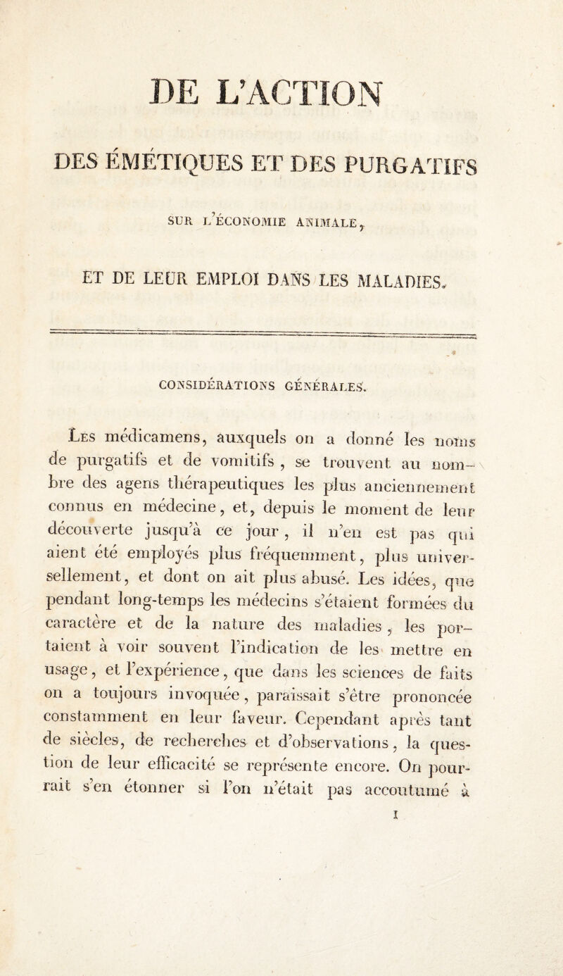 DE L’ACTION DES ÉMÉTIQUES ET DES PURGATIFS SUR l’économie animale y ET DE LEÉPl emploi DANS LES MALADIES. CONSIDÉRATIONS GÉNÉRALES. Les médicamens, auxquels on a donné les noms de purgatifs et de vomitifs , se trouvent au nom-» Lre des agens tliéra peu tiques les plus anciennement connus en médecine, et, depuis le moment de leur découverte jusqu a ce jour , il n en est pas qui aient été employés plus fréquemment, plus univer¬ sellement, et dont on ait plus abusé. Les idées, qii(3 pendant long-temps les médecins s’étaient formées du caractère et de la nature des maladies , les por¬ taient à voir souvent rindication de les mettre en usage, et l’expérience, que dans les sciences de faits on a toujours invoquée, paraissait s’étre prononcée constamment en leur faveur. Cependant après tant de siècles, de recherches et d’observations, la ques¬ tion de leur efficacité se représente encore. On pour¬ rait s’en étonner si l’on n’était pas accoutumé à ï