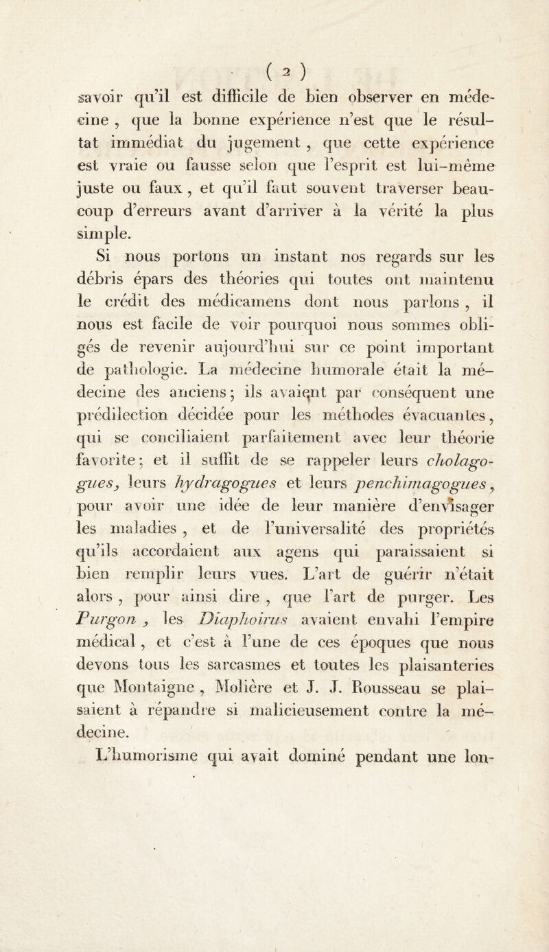 savoir qu’il est difficile de bien observer en méde¬ cine , que la bonne expérience n’est que le résul¬ tat immédiat du jugement , que cette expérience est vraie ou fausse selon que l’esprit est lui-même juste ou faux , et qu’il faut souvent traverser beau¬ coup d’erreurs avant d’arriver à la vérité la plus simple. Si nous portons un instant nos regards sur les débris épars des théories qui toutes ont maintenu le crédit des médicamens dont nous parlons , il nous est facile de voir pourquoi nous sommes obli¬ gés de revenir aujourd’hui sur ce point important de patliologie. La médecine bumorale était la mé¬ decine des anciens ; ils avaiqnt par conséquent une prédilection décidée pour les méthodes évacuantes, qui se conciliaient parfaitement avec leur théorie favorite ; et il suffit de se rappeler leurs cJcolago- giies^ leurs hjdragogues et leurs penchimagogues, pour avoir une idée de leur manière d’envisager les maladies , et de l’universalité des propriétés qu’ils accordaient aux ageiis qui paraissaient si bien remplir leurs vues. L’art de guérir n’était alors , pour ainsi dire , que l’art de purger. Les Furgon y les Diaphoirus avaient envahi l’empire médical , et c’est à l’une de ces époques que nous devons tous les sarcasmes et toutes les plaisanteries que Montaigne , Molière et J. J. Rousseau se plai¬ saient à répandie si malicieusement contre la mé¬ decine. L’iiumorisme qui avait dominé pendant une Ion-